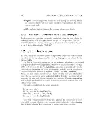 30 CAPITOLUL 1. INTRODUCERE ˆIN JAVA
• equals - testarea egalit˘at¸ii valorilor a doi vectori (au acelea¸si num˘ar
de elemente ¸si pentru ﬁecare indice valorile corespunz˘atoare din cei doi
vectori sunt egale)
• ﬁll - atribuie ﬁec˘arui element din vector o valoare speciﬁcat˘a.
1.6.6 Vectori cu dimensiune variabil˘a ¸si eterogeni
Implement˘ari ale vectorilor cu num˘ar variabil de elemente sunt oferite de
clase specializate cum ar ﬁ Vector sau ArrayList din pachetul java.util.
Astfel de obiecte descriu vectori eterogeni, ale c˘aror elemente au tipul Object,
¸si vor ﬁ studiat¸i ˆın capitolul ”Colect¸ii”.
1.7 S¸iruri de caractere
In Java, un ¸sir de caractere poate ﬁ reprezentat printr-un vector format
din elemente de tip char, un obiect de tip String sau un obiect de tip
StringBuﬀer.
Dac˘a un ¸sir de caractere este constant (nu se dore¸ste schimbarea cont¸inutului
s˘a pe parcursul execut¸iei programului) atunci el va ﬁ declarat de tipul String,
altfel va ﬁ declarat de tip StringBuffer. Diferent¸a principal˘a ˆıntre aceste
clase este c˘a StringBuffer pune la dispozit¸ie metode pentru modiﬁcarea
cont¸inutului ¸sirului, cum ar ﬁ: append, insert, delete, reverse.
Uzual, cea mai folosit˘a modalitate de a lucra cu ¸siruri este prin intermediul
clasei String, care are ¸si unele particularit˘at¸i fat¸˘a de restul claselor menite s˘a
simpliﬁce cˆat mai mult folosirea ¸sirurilor de caractere. Clasa StringBuffer
va ﬁ utilizat˘a predominant ˆın aplicat¸ii dedicate proces˘arii textelor cum ar ﬁ
editoarele de texte.
Exemple echivalente de declarare a unui ¸sir:
String s = "abc";
String s = new String("abc");
char data[] = {’a’, ’b’, ’c’};
String s = new String(data);
Observat¸i prima variant˘a de declarare a ¸sirului s din exemplul de mai sus
- de altfel, cea mai folosit˘a - care prezint˘a o particularitate a clasei String
fat¸a de restul claselor Java referitoare la instant¸ierea obiectelor sale.
 