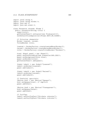11.3. CLASA JCOMPONENT 309
import javax.swing .*;
import javax.swing.border .*;
import java.awt .*;
import java.awt.event .*;
class Fereastra extends JFrame {
public Fereastra(String titlu) {
super(titlu);
getContentPane ().setLayout(new FlowLayout ());
setDefaultCloseOperation (JFrame.EXIT_ON_CLOSE);
// Folosirea chenarelor
Border lowered , raised;
TitledBorder title;
lowered = BorderFactory. createLoweredBevelBorder ();
raised = BorderFactory. createRaisedBevelBorder ();
title = BorderFactory. createTitledBorder ("Borders");
final JPanel panel = new JPanel ();
panel. setPreferredSize (new Dimension (400 ,200));
panel.setBackground(Color.blue);
panel.setBorder(title);
getContentPane ().add(panel);
JLabel label1 = new JLabel("Lowered");
label1.setBorder(lowered);
panel.add(label1);
JLabel label2 = new JLabel("Raised");
label2.setBorder(raised);
panel.add(label2);
// Controlul opacitatii
JButton btn1 = new JButton("Opaque");
btn1.setOpaque(true); // implicit
panel.add(btn1);
JButton btn2 = new JButton("Transparent");
btn2.setOpaque(false);
panel.add(btn2);
// ToolTips
label1. setToolTipText("Eticheta coborata");
label2. setToolTipText("Eticheta ridicata");
 