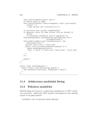 310 CAPITOLUL 11. SWING
btn1. setToolTipText("Buton opac");
// Textul poate fi HTML
btn2. setToolTipText("<html ><b>Apasati <font color=red >F2
</font > " +
"cand butonul are <u>focusul </u>");
// Asocierea unor actiuni (KeyBindings)
/* Apasarea tastei F2 cand focusul este pe butonul al
doilea
va determina schimbarea culorii panelului */
btn2.getInputMap ().put(KeyStroke.getKeyStroke("F2"),
"schimbaCuloare ");
btn2.getActionMap ().put("schimbaCuloare ", new
AbstractAction () {
private Color color = Color.red;
public void actionPerformed (ActionEvent e) {
panel.setBackground(color);
color = (color == Color.red ? Color.blue : Color.red)
;
}
});
pack ();
}
}
public class TestJComponent {
public static void main(String args []) {
new Fereastra("Facilitati JComponent").show ();
}
}
11.4 Arhitectura modelului Swing
11.5 Folosirea modelelor
Modelul Swing este bazat pe o arhitectur˘a asem˘an˘atoare cu MVC (model-
view-controller). Arhitectura MVC speciﬁc˘a descompunerea unei aplicat¸ii
vizuale ˆın trei p˘art¸i separate:
• Modelul - care va reprezenta datele aplicat¸iei.
 