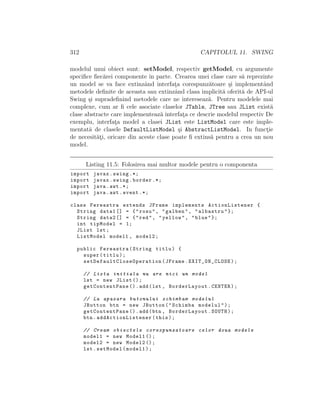 312 CAPITOLUL 11. SWING
modelul unui obiect sunt: setModel, respectiv getModel, cu argumente
speciﬁce ﬁec˘arei componente ˆın parte. Crearea unei clase care s˘a reprezinte
un model se va face extinzˆand interfat¸a corespunz˘atoare ¸si implementˆand
metodele deﬁnite de aceasta sau extinzˆand clasa implicit˘a oferit˘a de API-ul
Swing ¸si supradeﬁnind metodele care ne intereseaz˘a. Pentru modelele mai
complexe, cum ar ﬁ cele asociate claselor JTable, JTree sau JList exist˘a
clase abstracte care implementeaz˘a interfat¸a ce descrie modelul respectiv De
exemplu, interfat¸a model a clasei JList este ListModel care este imple-
mentat˘a de clasele DefaultListModel ¸si AbstractListModel. In funct¸ie
de necesit˘at¸i, oricare din aceste clase poate ﬁ extins˘a pentru a crea un nou
model.
Listing 11.5: Folosirea mai multor modele pentru o componenta
import javax.swing .*;
import javax.swing.border .*;
import java.awt .*;
import java.awt.event .*;
class Fereastra extends JFrame implements ActionListener {
String data1 [] = {"rosu", "galben", "albastru"};
String data2 [] = {"red", "yellow", "blue"};
int tipModel = 1;
JList lst;
ListModel model1 , model2;
public Fereastra(String titlu) {
super(titlu);
setDefaultCloseOperation (JFrame.EXIT_ON_CLOSE);
// Lista initiala nu are nici un model
lst = new JList ();
getContentPane ().add(lst , BorderLayout.CENTER);
// La apasara butonului schimbam modelul
JButton btn = new JButton("Schimba modelul");
getContentPane ().add(btn , BorderLayout.SOUTH);
btn. addActionListener (this);
// Cream obiectele corespunzatoare celor doua modele
model1 = new Model1 ();
model2 = new Model2 ();
lst.setModel(model1);
 