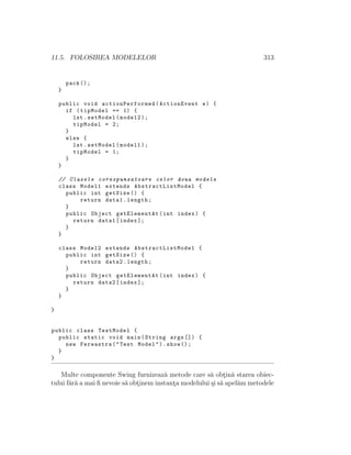 11.5. FOLOSIREA MODELELOR 313
pack ();
}
public void actionPerformed (ActionEvent e) {
if (tipModel == 1) {
lst.setModel(model2);
tipModel = 2;
}
else {
lst.setModel(model1);
tipModel = 1;
}
}
// Clasele corespunzatoare celor doua modele
class Model1 extends AbstractListModel {
public int getSize () {
return data1.length;
}
public Object getElementAt(int index) {
return data1[index ];
}
}
class Model2 extends AbstractListModel {
public int getSize () {
return data2.length;
}
public Object getElementAt(int index) {
return data2[index ];
}
}
}
public class TestModel {
public static void main(String args []) {
new Fereastra("Test Model").show ();
}
}
Multe componente Swing furnizeaz˘a metode care s˘a obt¸in˘a starea obiec-
tului f˘ar˘a a mai ﬁ nevoie s˘a obt¸inem instant¸a modelului ¸si s˘a apel˘am metodele
 