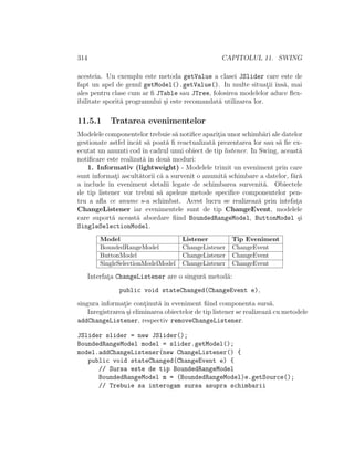 314 CAPITOLUL 11. SWING
acesteia. Un exemplu este metoda getValue a clasei JSlider care este de
fapt un apel de genul getModel().getValue(). In multe situat¸ii ˆıns˘a, mai
ales pentru clase cum ar ﬁ JTable sau JTree, folosirea modelelor aduce ﬂex-
ibilitate sporit˘a programului ¸si este recomandat˘a utilizarea lor.
11.5.1 Tratarea evenimentelor
Modelele componentelor trebuie s˘a notiﬁce aparit¸ia unor schimb˘ari ale datelor
gestionate astfel ˆıncˆat s˘a poat˘a ﬁ reactualizat˘a prezentarea lor sau s˘a ﬁe ex-
ecutat un anumti cod ˆın cadrul unui obiect de tip listener. In Swing, aceast˘a
notiﬁcare este realizat˘a ˆın dou˘a moduri:
1. Informativ (lightweight) - Modelele trimit un eveniment prin care
sunt informat¸i ascult˘atorii c˘a a survenit o anumit˘a schimbare a datelor, f˘ar˘a
a include ˆın eveniment detalii legate de schimbarea survenit˘a. Obiectele
de tip listener vor trebui s˘a apeleze metode speciﬁce componentelor pen-
tru a aﬂa ce anume s-a schimbat. Acest lucru se realizeaz˘a prin intefat¸a
ChangeListener iar evenimentele sunt de tip ChangeEvent, modelele
care suport˘a aceast˘a abordare ﬁind BoundedRangeModel, ButtonModel ¸si
SingleSelectionModel.
Model Listener Tip Eveniment
BoundedRangeModel ChangeListener ChangeEvent
ButtonModel ChangeListener ChangeEvent
SingleSelectionModelModel ChangeListener ChangeEvent
Interfat¸a ChangeListener are o singur˘a metod˘a:
public void stateChanged(ChangeEvent e),
singura informat¸ie cont¸inut˘a ˆın eveniment ﬁind componenta surs˘a.
Inregistrarea ¸si eliminarea obiectelor de tip listener se realizeaz˘a cu metodele
addChangeListener, respectiv removeChangeListener.
JSlider slider = new JSlider();
BoundedRangeModel model = slider.getModel();
model.addChangeListener(new ChangeListener() {
public void stateChanged(ChangeEvent e) {
// Sursa este de tip BoundedRangeModel
BoundedRangeModel m = (BoundedRangeModel)e.getSource();
// Trebuie sa interogam sursa asupra schimbarii
 