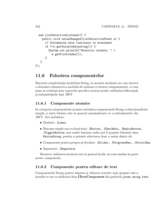 316 CAPITOLUL 11. SWING
new ListSelectionListener() {
public void valueChanged(ListSelectionEvent e) {
// Schimbarea este continuta in eveniment
if (!e.getValueIsAdjusting()) {
System.out.println("Selectie curenta: " +
e.getFirstIndex());
}
}
});
11.6 Folosirea componentelor
Datorit˘a complexit˘at¸ii modelului Swing, ˆın aceast˘a sectt¸iune nu vom ˆıncerca
o abordare exhaustiv˘a a modului de utilizare a tuturor componentelor, ci vom
puneˆın evident¸˘a doar aspectele speciﬁce acestui model, subliniind diferent¸ele
¸si ˆımbun˘at˘at¸irile fat¸˘a AWT.
11.6.1 Componente atomice
In categoria componentelor atomice includem componentele Swing cu funct¸ionalitate
simpl˘a, a c˘aror folosire este ˆın general asem˘an˘atoare cu a echivalentelor din
AWT. Aici includem:
• Etichete: JLabel
• Butoane simple sau cu dou˘a st˘ari: JButton, JCheckBox, JRadioButton,
JToggleButton; mai multe butoane radio pot ﬁ grupate folosind clasa
ButtonGroup, pentru a permite selectarea doar a unuia dintre ele.
• Componente pentru progres ¸si derulare: JSlider, JProgressBar, JScrollBar
• Separatori: JSeparator
Deoarece utilizarea acestora esteˆın general facil˘a, nu vom analizaˆın parte
aceste componente.
11.6.2 Componente pentru editare de text
Componentele Swing pentru aﬁ¸sarea ¸si editarea textelor sunt grupate ˆıntr-o
ierarhie ce are ca r˘ad˘acin˘a clasa JTextComponent din pachetul javax.swing.text.
 