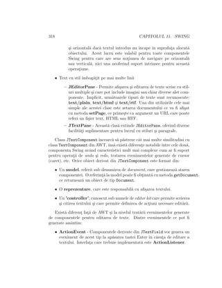 318 CAPITOLUL 11. SWING
¸si orizontal˘a dac˘a textul introdus nu ˆıncape ˆın suprafat¸a alocat˘a
obiectului. Acest lucru este valabil pentru toate componentele
Swing pentru care are sens not¸iunea de navigare pe orizontal˘a
sau vertical˘a, nici una neoferind suport intrinsec pentru aceast˘a
operat¸iune.
• Text cu stil ˆımbog˘at¸it pe mai multe linii
– JEditorPane - Permite aﬁ¸sarea ¸si editarea de texte scrise cu stil-
uri multiple ¸si care pot include imagini sau chiar diverse alet com-
ponente. Implicit, urm˘atoarele tipuri de texte sunt recunoscute:
text/plain, text/html ¸si text/rtf. Una din utiliz˘arile cele mai
simple ale acestei clase este setarea documentului ce va ﬁ aﬁ¸sat
cu metoda setPage, ce prime¸ste ca argument un URL care poate
referi un ﬁ¸sier text, HTML sau RTF.
– JTextPane - Aceast˘a clas˘a extinde JEditorPane, oferind diverse
facilit˘at¸i suplimentare pentru lucrul cu stiluri ¸si paragrafe.
Clasa JTextComponent ˆıncearc˘a s˘a p˘astreze cˆat mai multe similitudini cu
clasa TextComponent din AWT,ˆıns˘a exist˘a diferent¸e notabileˆıntre cele dou˘a,
componenta Swing avˆand caracteristici mult mai complexe cum ar ﬁ suport
pentru operat¸ii de undo ¸si redo, tratarea evenimentelor generate de cursor
(caret), etc. Orice obiect derivat din JTextComponent este format din:
• Un model, referit sub denumirea de document, care gestioneaz˘a starea
componentei. O referint¸˘a la model poate ﬁ obt¸inut˘a cu metoda getDocument,
ce returneaz˘a un obiect de tip Document.
• O reprezentare, care este responsabil˘a cu aﬁ¸sarea textului.
• Un ’controller’, cunoscut sub numele de editor kit care permite scrierea
¸si citirea textului ¸si care permite deﬁnirea de act¸iuni necesare edit˘arii.
Exist˘a diferent¸ fat¸˘a de AWT ¸si la nivelul trat˘arii evenimentelor generate
de componentele pentru editarea de texte. Dintre evenimentele ce pot ﬁ
generate amintim:
• ActionEvent - Componentele derivate din JTextField vor genera un
eveniment de acest tip la ap˘asarea tastei Enter ˆın c˘asut¸a de editare a
textului. Interfat¸a care trebuie implementat˘a este ActionListener.
 
