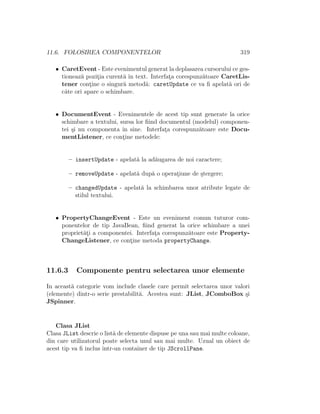 11.6. FOLOSIREA COMPONENTELOR 319
• CaretEvent - Este evenimentul generat la deplasarea cursorului ce ges-
tioneaz˘a pozit¸ia curent˘a ˆın text. Interfat¸a corespunz˘atoare CaretLis-
tener cont¸ine o singur˘a metod˘a: caretUpdate ce va ﬁ apelat˘a ori de
cˆate ori apare o schimbare.
• DocumentEvent - Evenimentele de acest tip sunt generate la orice
schimbare a textului, sursa lor ﬁind documentul (modelul) componen-
tei ¸si nu componenta ˆın sine. Interfat¸a corespunz˘atoare este Docu-
mentListener, ce cont¸ine metodele:
– insertUpdate - apelat˘a la ad˘augarea de noi caractere;
– removeUpdate - apelat˘a dup˘a o operat¸iune de ¸stergere;
– changedUpdate - apelat˘a la schimbarea unor atribute legate de
stilul textului.
• PropertyChangeEvent - Este un eveniment comun tuturor com-
ponentelor de tip JavaBean, ﬁind generat la orice schimbare a unei
propriet˘at¸i a componentei. Interfat¸a corespunz˘atoare este Property-
ChangeListener, ce cont¸ine metoda propertyChange.
11.6.3 Componente pentru selectarea unor elemente
In aceast˘a categorie vom include clasele care permit selectarea unor valori
(elemente) dintr-o serie prestabilit˘a. Acestea sunt: JList, JComboBox ¸si
JSpinner.
Clasa JList
Clasa JList descrie o list˘a de elemente dispuse pe una sau mai multe coloane,
din care utilizatorul poate selecta unul sau mai multe. Uzual un obiect de
acest tip va ﬁ inclus ˆıntr-un container de tip JScrollPane.
 