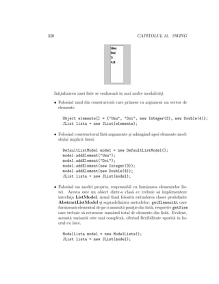 320 CAPITOLUL 11. SWING
Init¸ializarea unei liste se realizeaz˘a ˆın mai multe modalit˘at¸i:
• Folosind unul din constructorii care primesc ca argument un vector de
elemente.
Object elemente[] = {"Unu", "Doi", new Integer(3), new Double(4)};
JList lista = new JList(elemente);
• Folosind constructorul f˘ar˘a argumente ¸si ad˘augˆand apoi elemente mod-
elului implicit listei:
DefaultListModel model = new DefaultListModel();
model.addElement("Unu");
model.addElement("Doi");
model.addElement(new Integer(3));
model.addElement(new Double(4));
JList lista = new JList(model);
• Folosind un model propriu, responsabil cu furnizarea elementelor lis-
tei. Acesta este un obiect dintr-o clas˘a ce trebuie s˘a implementeze
interfat¸a ListModel, uzual ﬁind folosit˘a extinderea clasei predeﬁnite
AbstractListModel ¸si supradeﬁnirea metodelor: getElementAt care
furnizeaz˘a elementul de pe o anumit˘a posit¸ie din list˘a, respectiv getSize
care trebuie s˘a returneze num˘arul total de elemente din list˘a. Evident,
aceast˘a variant˘a este mai complex˘a, oferind ﬂexibilitate sporit˘a ˆın lu-
crul cu liste.
ModelLista model = new ModelLista();
JList lista = new JList(model);
 