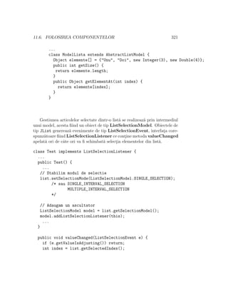11.6. FOLOSIREA COMPONENTELOR 321
...
class ModelLista extends AbstractListModel {
Object elemente[] = {"Unu", "Doi", new Integer(3), new Double(4)};
public int getSize() {
return elemente.length;
}
public Object getElementAt(int index) {
return elemente[index];
}
}
Gestiunea articolelor selectate dintr-o list˘a se realizeaz˘a prin intermediul
unui model, acesta ﬁind un obiect de tip ListSelectionModel. Obiectele de
tip JList genereaz˘a evenimente de tip ListSelectionEvent, interfat¸a core-
spunz˘atoare ﬁind ListSelectionListener ce cont¸ine metoda valueChanged
apelat˘a ori de cˆate ori va ﬁ schimbat˘a select¸ia elementelor din list˘a.
class Test implements ListSelectionListener {
...
public Test() {
...
// Stabilim modul de selectie
list.setSelectionMode(ListSelectionModel.SINGLE_SELECTION);
/* sau SINGLE_INTERVAL_SELECTION
MULTIPLE_INTERVAL_SELECTION
*/
// Adaugam un ascultator
ListSelectionModel model = list.getSelectionModel();
model.addListSelectionListener(this);
...
}
public void valueChanged(ListSelectionEvent e) {
if (e.getValueIsAdjusting()) return;
int index = list.getSelectedIndex();
 