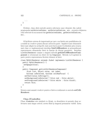 322 CAPITOLUL 11. SWING
...
}
}
Evident, clasa ofer˘a metode pentru selectarea unor elemente din cadrul
programului setSelectedIndex, setSelectedIndices, etc. ¸si pentru obt¸inerea
celor selectate la un moment dat getSelectedIndex, getSelectedIndices,
etc..
O facilitate extrem de important˘a pe care o au listele este posibilitatea de
a stabili un renderer pentru ﬁecare articol ˆın parte. Implicit toate elementele
listei sunt aﬁ¸sate ˆın acela¸si fel, ˆıns˘a acest lucru poate ﬁ schimbat prin crearea
unei clase ce implementeaz˘a interfat¸a ListCellRenderer ¸si personalizeaz˘a
reprezentarea elementelor listei ˆın funct¸ie de diver¸si parametri. Interfat¸a
ListCellRenderer cont¸ine o singur˘a metod˘a getListCellRendererCom-
ponent ce returneaz˘a un obiect de tip Component. Metoda va ﬁ apelat˘a ˆın
parte pentru reprezentarea ﬁec˘arui element al listei.
class MyCellRenderer extends JLabel implements ListCellRenderer {
public MyCellRenderer() {
setOpaque(true);
}
public Component getListCellRendererComponent(
JList list, Object value, int index,
boolean isSelected, boolean cellHasFocus) {
setText(value.toString());
setBackground(isSelected ? Color.red : Color.white);
setForeground(isSelected ? Color.white : Color.black);
return this;
}
}
Setarea unui anumit renderer pentru o list˘a se realizeaz˘a cu metoda setCell-
Renderer.
Clasa JComboBox
Clasa JComboBox este similar˘a cu JList, cu deosebirea c˘a permite doar se-
lectarea unui singur articol, acesta ﬁind ¸si singurul permanent vizibil. Lista
 