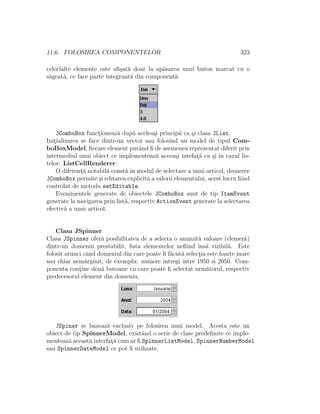 11.6. FOLOSIREA COMPONENTELOR 323
celorlalte elemente este aﬁ¸sat˘a doar la ap˘asarea unui buton marcat cu o
s˘ageat˘a, ce face parte integrant˘a din component˘a.
JComboBox funct¸ioneaz˘a dup˘a acelea¸si principii ca ¸si clasa JList.
Init¸ializarea se face dintr-un vector sau folosind un model de tipul Com-
boBoxModel, ﬁecare element putˆand ﬁ de asemenea reprezentat diferit prin
intermediul unui obiect ce implementeaz˘a aceea¸si intefat¸˘a ca ¸si ˆın cazul lis-
telor: ListCellRenderer.
O diferent¸˘a notabil˘a const˘a ˆın modul de selectare a unui articol, deoarece
JComboBox permite ¸si editarea explicit˘a a valorii elementului, acest lucru ﬁind
controlat de metoda setEditable.
Evenimentele generate de obiectele JComboBox sunt de tip ItemEvent
generate la navigarea prin list˘a, respectiv ActionEvent generate la selectarea
efectiv˘a a unui articol.
Clasa JSpinner
Clasa JSpinner ofer˘a posibilitatea de a selecta o anumit˘a valoare (element)
dintr-un domeniu prestabilit, lista elementelor neﬁind ˆıns˘a vizibil˘a. Este
folosit atunci cˆand domeniul din care poate ﬁ f˘acut˘a select¸ia este foarte mare
sau chiar nem˘arginit; de exemplu: numere intregi intre 1950 si 2050. Com-
ponenta cont¸ine dou˘a butoane cu care poate ﬁ selectat urm˘atorul, respectiv
predecesorul element din domeniu.
JSpiner se bazeaz˘a exclusiv pe folosirea unui model. Acesta este un
obiect de tip SpinnerModel, existˆand o serie de clase predeﬁnite ce imple-
menteaz˘a aceast˘a interfat¸˘a cum ar ﬁ SpinnerListModel, SpinnerNumberModel
sau SpinnerDateModel ce pot ﬁ utilizate.
 