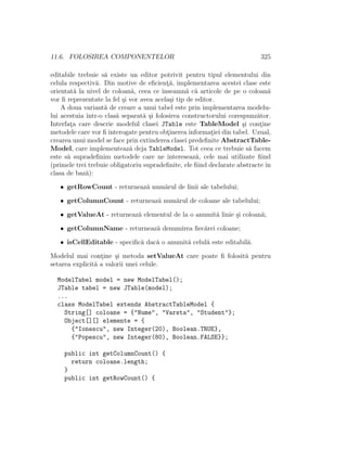 11.6. FOLOSIREA COMPONENTELOR 325
editabile trebuie s˘a existe un editor potrivit pentru tipul elementului din
celula respectiv˘a. Din motive de eﬁcient¸˘a, implementarea acestei clase este
orientat˘a la nivel de coloan˘a, ceea ce ˆınseamn˘a c˘a articole de pe o coloan˘a
vor ﬁ reprezentate la fel ¸si vor avea acela¸si tip de editor.
A doua variant˘a de creare a unui tabel este prin implementarea modelu-
lui acestuia ˆıntr-o clas˘a separat˘a ¸si folosirea constructorului corespunz˘ator.
Interfat¸a care descrie modelul clasei JTable este TableModel ¸si cont¸ine
metodele care vor ﬁ interogate pentru obt¸inerea informat¸iei din tabel. Uzual,
crearea unui model se face prin extinderea clasei predeﬁnite AbstractTable-
Model, care implementeaz˘a deja TableModel. Tot ceea ce trebuie s˘a facem
este s˘a supradeﬁnim metodele care ne intereseaz˘a, cele mai utilizate ﬁind
(primele trei trebuie obligatoriu supradeﬁnite, ele ﬁind declarate abstracte ˆın
clasa de baz˘a):
• getRowCount - returneaz˘a num˘arul de linii ale tabelului;
• getColumnCount - returneaz˘a num˘arul de coloane ale tabelului;
• getValueAt - returneaz˘a elementul de la o anumit˘a linie ¸si coloan˘a;
• getColumnName - returneaz˘a denumirea ﬁec˘arei coloane;
• isCellEditable - speciﬁc˘a dac˘a o anumit˘a celul˘a este editabil˘a.
Modelul mai cont¸ine ¸si metoda setValueAt care poate ﬁ folosit˘a pentru
setarea explicit˘a a valorii unei celule.
ModelTabel model = new ModelTabel();
JTable tabel = new JTable(model);
...
class ModelTabel extends AbstractTableModel {
String[] coloane = {"Nume", "Varsta", "Student"};
Object[][] elemente = {
{"Ionescu", new Integer(20), Boolean.TRUE},
{"Popescu", new Integer(80), Boolean.FALSE}};
public int getColumnCount() {
return coloane.length;
}
public int getRowCount() {
 