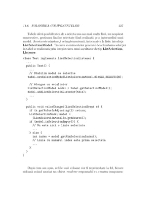 11.6. FOLOSIREA COMPONENTELOR 327
Tabele ofer˘a posibilitatea de a selecta una sau mai multe linii, nu neap˘arat
consecutive, gestiunea liniilor selectate ﬁind realizat˘a prin intermediul unui
model. Acesta este o instant¸˘a ce implementeaz˘a,ˆıntocmai ca la liste, interfat¸a
ListSelectionModel. Tratarea evenimentelor generate de schimbarea select¸iei
ˆın tabel se realizeaz˘a prinˆınregistrarea unui ascult˘ator de tip ListSelection-
Listener:
class Test implements ListSelectionListener {
...
public Test() {
...
// Stabilim modul de selectie
tabel.setSelectionMode(ListSelectionModel.SINGLE_SELECTION);
// Adaugam un ascultator
ListSelectionModel model = tabel.getSelectionModel();
model.addListSelectionListener(this);
...
}
public void valueChanged(ListSelectionEvent e) {
if (e.getValueIsAdjusting()) return;
ListSelectionModel model =
(ListSelectionModel)e.getSource();
if (model.isSelectionEmpty()) {
// Nu este nici o linie selectata
...
} else {
int index = model.getMinSelectionIndex();
// Linia cu numarul index este prima selectata
...
}
}
}
Dup˘a cum am spus, celule unei coloane vor ﬁ reprezentare la fel, ﬁecare
coloan˘a avˆand asociat un obiect renderer responsabil cu crearea componen-
 