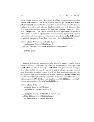 328 CAPITOLUL 11. SWING
tei ce descrie celulele sale. Un astfel de obiect implementeaz˘a interfat¸a
TableCellRenderer, care are o singur˘a metod˘a getTableCellRender-
erComponent, aceasta ﬁind responsabil˘a cu crearea componentelor ce vor
ﬁ aﬁ¸sate ˆın celulele unei coloane. Implicit, exist˘a o serie de tipuri de date
cu reprezent˘ari speciﬁce, cum ar ﬁ: Boolean, Number, Double, Float,
Date, ImageIcon, Icon, restul tipurilor avˆand o reprezentare standard ce
const˘a ˆıntr-o etichet˘a cu reprezentarea obiectului ca ¸sir de caractere. Speciﬁ-
carea unui renderer propriu se realizeaz˘a cu metoda setDefaultRenderer,
ce asociaz˘a un anumit tip de date cu un obiect de tip TableRenderer.
public class MyRenderer extends JLabel
implements TableCellRenderer {
public Component getTableCellRendererComponent(...) {
...
return this;
}
}
O situat¸ie similar˘a o reg˘asim la nivelul editorului asociat celulelor dintr-o
anumit˘a coloan˘a. Acesta este un obiect ce implementeaz˘a interfat¸a Tree-
CellEditor, ce extinde interfat¸a CellEditor care generalizeaz˘a conceptul
de celul˘a editabil˘a pe care ˆıl vom mai reg˘asi la arbori. Implicit, exist˘a o
serie de editoare standard pentru tipurile de date ment¸ionate anterior, dar
este posibil˘a speciﬁcarea unui editor propriu cu metoda setDefaultEditor.
Crearea unui editor propriu se realizeaz˘a cel mai simplu prin extinderea clasei
utilitare AbstractCellEditor, care implementeaz˘a CellEditor, plus imple-
mentarea metodei speciﬁce din TreeCellEditor.
public class MyEditor
extends AbstractCellEditor
implements TableCellEditor {
// Singura metoda abstracta a parintelui
public Object getCellEditorValue() {
// Returneaza valoarea editata
...
}
 
