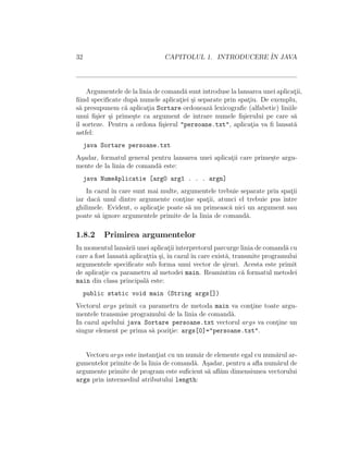32 CAPITOLUL 1. INTRODUCERE ˆIN JAVA
Argumentele de la linia de comand˘a sunt introduse la lansarea unei aplicat¸ii,
ﬁind speciﬁcate dup˘a numele aplicat¸iei ¸si separate prin spat¸iu. De exemplu,
s˘a presupunem c˘a aplicat¸ia Sortare ordoneaz˘a lexicograﬁc (alfabetic) liniile
unui ﬁ¸sier ¸si prime¸ste ca argument de intrare numele ﬁ¸sierului pe care s˘a
ˆıl sorteze. Pentru a ordona ﬁ¸sierul "persoane.txt", aplicat¸ia va ﬁ lansat˘a
astfel:
java Sortare persoane.txt
A¸sadar, formatul general pentru lansarea unei aplicat¸ii care prime¸ste argu-
mente de la linia de comand˘a este:
java NumeAplicatie [arg0 arg1 . . . argn]
In cazul ˆın care sunt mai multe, argumentele trebuie separate prin spat¸ii
iar dac˘a unul dintre argumente cont¸ine spat¸ii, atunci el trebuie pus ˆıntre
ghilimele. Evident, o aplicat¸ie poate s˘a nu primeasc˘a nici un argument sau
poate s˘a ignore argumentele primite de la linia de comand˘a.
1.8.2 Primirea argumentelor
In momentul lans˘arii unei aplicat¸ii interpretorul parcurge linia de comand˘a cu
care a fost lansat˘a aplicat¸tia ¸si, ˆın cazulˆın care exist˘a, transmite programului
argumentele speciﬁcate sub forma unui vector de ¸siruri. Acesta este primit
de aplicat¸ie ca parametru al metodei main. Reamintim c˘a formatul metodei
main din clasa principal˘a este:
public static void main (String args[])
Vectorul args primit ca parametru de metoda main va cont¸ine toate argu-
mentele transmise programului de la linia de comand˘a.
In cazul apelului java Sortare persoane.txt vectorul args va cont¸ine un
singur element pe prima s˘a pozit¸ie: args[0]="persoane.txt".
Vectoru args este instant¸iat cu un num˘ar de elemente egal cu num˘arul ar-
gumentelor primite de la linia de comand˘a. A¸sadar, pentru a aﬂa num˘arul de
argumente primite de program este suﬁcient s˘a aﬂ˘am dimensiunea vectorului
args prin intermediul atributului length:
 