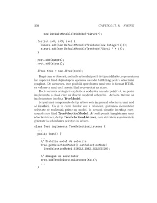 330 CAPITOLUL 11. SWING
new DefaultMutableTreeNode("Siruri");
for(int i=0; i<3; i++) {
numere.add(new DefaultMutableTreeNode(new Integer(i)));
siruri.add(new DefaultMutableTreeNode("Sirul " + i));
}
root.add(numere);
root.add(siruri);
JTree tree = new JTree(root);
Dup˘a cum se observ˘a, nodurile arborelui pot ﬁ de tipuri diferite, reprezentarea
lor implicit˘a ﬁind obt¸inut˘aprin apelarea metodei toString pentru obiectului
cont¸inut. De asemenea, este posibil˘a speciﬁcarea unui text ˆın format HTML
ca valoare a unui nod, acesta ﬁind reprezentat ca atare.
Dac˘a varianta ad˘aug˘arii explicite a nodurilor nu este potrivit˘a, se poate
implementa o clas˘a care s˘a descrie modelul arborelui. Aceasta trebuie s˘a
implementeze intefat¸a TreeModel.
Scopul unei componente de tip arbore este ˆın general selectarea unui nod
al ierarhiei. Ca ¸si ˆın cazul listelor sau a tabelelor, gestiunea elementelor
selectate se realizeaz˘a printr-un model, ˆın aceast˘a situat¸ie interfat¸a core-
spunz˘atoare ﬁind TreeSelectionModel. Arborii permit ˆınregistrarea unor
obiecte listener, de tip TreeSelectionListener, care s˘a trateze evenimentele
generate la schimbarea select¸iei ˆın arbore.
class Test implements TreeSelectionListener {
...
public Test() {
...
// Stabilim modul de selectie
tree.getSelectionModel().setSelectionMode(
TreeSelectionModel.SINGLE_TREE_SELECTION);
// Adaugam un ascultator
tree.addTreeSelectionListener(this);
...
}
 