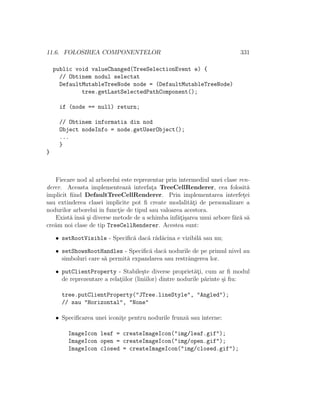11.6. FOLOSIREA COMPONENTELOR 331
public void valueChanged(TreeSelectionEvent e) {
// Obtinem nodul selectat
DefaultMutableTreeNode node = (DefaultMutableTreeNode)
tree.getLastSelectedPathComponent();
if (node == null) return;
// Obtinem informatia din nod
Object nodeInfo = node.getUserObject();
...
}
}
Fiecare nod al arborelui este reprezentar prin intermediul unei clase ren-
derer. Aceasta implementeaz˘a interfat¸a TreeCellRenderer, cea folosit˘a
implicit ﬁind DefaultTreeCellRenderer. Prin implementarea interfet¸ei
sau extinderea clasei implicite pot ﬁ create modalit˘at¸i de personalizare a
nodurilor arborelui ˆın funct¸ie de tipul sau valoarea acestora.
Exist˘a ˆıns˘a ¸si diverse metode de a schimba ˆınf˘at¸i¸sarea unui arbore f˘ar˘a s˘a
cre˘am noi clase de tip TreeCellRenderer. Acestea sunt:
• setRootVisible - Speciﬁc˘a dac˘a r˘ad˘acina e vizibil˘a sau nu;
• setShowsRootHandles - Speciﬁc˘a dac˘a nodurile de pe primul nivel au
simboluri care s˘a permit˘a expandarea sau restrˆangerea lor.
• putClientProperty - Stabile¸ste diverse propriet˘at¸i, cum ar ﬁ modul
de reprezentare a relat¸iilor (liniilor) dintre nodurile p˘arinte ¸si ﬁu:
tree.putClientProperty("JTree.lineStyle", "Angled");
// sau "Horizontal", "None"
• Speciﬁcarea unei iconit¸e pentru nodurile frunz˘a sau interne:
ImageIcon leaf = createImageIcon("img/leaf.gif");
ImageIcon open = createImageIcon("img/open.gif");
ImageIcon closed = createImageIcon("img/closed.gif");
 