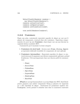 332 CAPITOLUL 11. SWING
DefaultTreeCellRenderer renderer =
new DefaultTreeCellRenderer();
renderer.setLeafIcon(leaf);
renderer.setOpenIcon(open);
renderer.setClosedIcon(closed);
tree.setCellRenderer(renderer);
11.6.6 Containere
Dup˘a cum ¸stim, containerele reprezint˘a suprafet¸ de aﬁ¸sare pe care pot ﬁ
plasate ale componente, eventual chiar alte containere. Superclasa compo-
nentelor de acest tip este Container, clas˘a despre care am mai discutat ˆın
capitolul dedicat modeluli AWT.
Containerele pot ﬁ ˆımo˘art¸ite ˆın dou˘a categorii:
1. Containere de nivel ˆınalt - Acestea sunt JFrame, JDialog, JApplet
¸si reprezint˘a r˘ad˘acinile ierarhiilor de componente ale unei aplicat¸ii.
2. Containere intermediare - Reprezint˘a suprafet¸e de aﬁ¸sare cu aju-
torul c˘arora pot ﬁ organizate mai eﬁcient componentele aplicat¸iei, putˆand
ﬁ imbricate. Cele mai importante clase care descriu astfel de containere
sunt:
– JPanel
– JScrollPane
– JTabbedPane
– JSplitPane
– JLayeredPane
– JDesktopPane
– JRootPane
JPanel are aceea¸si funct¸ionalitate ca ¸si clasa Panel din AWT, ﬁind folosit
pentru gruparea mai multor componente Swing ¸si plasarea lor ˆımpreun˘a
pe o alt˘a suprafat¸˘a de aﬁ¸sare. Gestionarul de pozit¸ionare implicit este
FlowLayout, acesta putˆand ﬁ schimbat ˆıns˘a chiar ˆın momentul construirii
 
