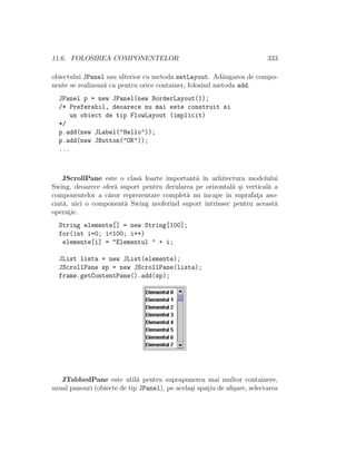 11.6. FOLOSIREA COMPONENTELOR 333
obiectului JPanel sau ulterior cu metoda setLayout. Ad˘augarea de compo-
nente se realizeaz˘a ca pentru orice container, folosind metoda add.
JPanel p = new JPanel(new BorderLayout());
/* Preferabil, deoarece nu mai este construit si
un obiect de tip FlowLayout (implicit)
*/
p.add(new JLabel("Hello"));
p.add(new JButton("OK"));
...
JScrollPane este o clas˘a foarte important˘a ˆın arhitectura modelului
Swing, deoarece ofer˘a suport pentru derularea pe orizontal˘a ¸si vertical˘a a
componentelor a c˘aror reprezentare complet˘a nu ˆıncape ˆın suprafat¸a aso-
ciat˘a, nici o component˘a Swing neoferind suport intrinsec pentru aceast˘a
operat¸ie.
String elemente[] = new String[100];
for(int i=0; i<100; i++)
elemente[i] = "Elementul " + i;
JList lista = new JList(elemente);
JScrollPane sp = new JScrollPane(lista);
frame.getContentPane().add(sp);
JTabbedPane este util˘a pentru suprapunerea mai multor containere,
uzual panouri (obiecte de tip JPanel), pe acela¸si spat¸iu de aﬁ¸sare, selectarea
 