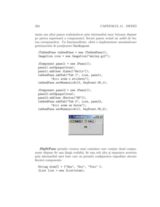 334 CAPITOLUL 11. SWING
unuia sau altui panou realizˆandu-se prin intermediul unor butoane dispuse
pe partea superioar˘a a componentei, ﬁecare panou avˆand un astfel de bu-
ton corespunz˘ator. Ca funct¸ionalitate, ofer˘a o implementare asem˘an˘atoare
gestionarului de pozit¸ionare CardLayout.
JTabbedPane tabbedPane = new JTabbedPane();
ImageIcon icon = new ImageIcon("smiley.gif");
JComponent panel1 = new JPanel();
panel1.setOpaque(true);
panel1.add(new JLabel("Hello"));
tabbedPane.addTab("Tab 1", icon, panel1,
"Aici avem o eticheta");
tabbedPane.setMnemonicAt(0, KeyEvent.VK_1);
JComponent panel2 = new JPanel();
panel2.setOpaque(true);
panel2.add(new JButton("OK"));
tabbedPane.addTab("Tab 2", icon, panel2,
"Aici avem un buton");
tabbedPane.setMnemonicAt(1, KeyEvent.VK_2);
JSplitPane permite crearea unui container care cont¸ine dou˘a compo-
nente dispuse ﬁe una lˆang˘a cealalt˘a, ﬁe una sub alta ¸si separarea acestora
prin intermediul unei bare care s˘a permit˘a conﬁgurarea suprafet¸ei alocate
ﬁec˘arei componente.
String elem[] = {"Unu", "Doi", "Trei" };
JList list = new JList(elem);
 