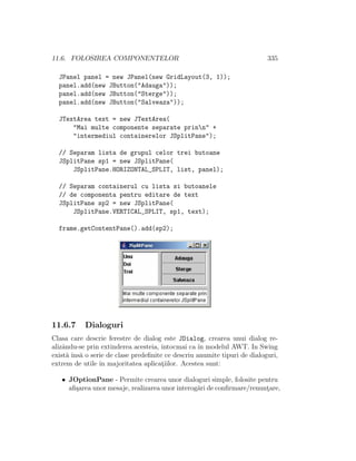 11.6. FOLOSIREA COMPONENTELOR 335
JPanel panel = new JPanel(new GridLayout(3, 1));
panel.add(new JButton("Adauga"));
panel.add(new JButton("Sterge"));
panel.add(new JButton("Salveaza"));
JTextArea text = new JTextArea(
"Mai multe componente separate prinn" +
"intermediul containerelor JSplitPane");
// Separam lista de grupul celor trei butoane
JSplitPane sp1 = new JSplitPane(
JSplitPane.HORIZONTAL_SPLIT, list, panel);
// Separam containerul cu lista si butoanele
// de componenta pentru editare de text
JSplitPane sp2 = new JSplitPane(
JSplitPane.VERTICAL_SPLIT, sp1, text);
frame.getContentPane().add(sp2);
11.6.7 Dialoguri
Clasa care descrie ferestre de dialog este JDialog, crearea unui dialog re-
alizˆandu-se prin extinderea acesteia, ˆıntocmai ca ˆın modelul AWT. In Swing
exist˘a ˆıns˘a o serie de clase predeﬁnite ce descriu anumite tipuri de dialoguri,
extrem de utile ˆın majoritatea aplicat¸iilor. Acestea sunt:
• JOptionPane - Permite crearea unor dialoguri simple, folosite pentru
aﬁ¸sarea unor mesaje, realizarea unor interog˘ari de conﬁrmare/renunt¸are,
 