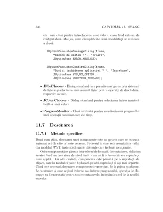 336 CAPITOLUL 11. SWING
etc. sau chiar pentru introducerea unor valori, clasa ﬁind extrem de
conﬁgurabil˘a. Mai jos, sunt exempliﬁcate dou˘a modalit˘at¸i de utilizare
a clasei:
JOptionPane.showMessageDialog(frame,
"Eroare de sistem !", "Eroare",
JOptionPane.ERROR_MESSAGE);
JOptionPane.showConfirmDialog(frame,
"Doriti inchiderea aplicatiei ? ", "Intrebare",
JOptionPane.YES_NO_OPTION,
JOptionPane.QUESTION_MESSAGE);
• JFileChooser - Dialog standard care permite navigarea prin sistemul
de ﬁ¸siere ¸si selectarea unui anumit ﬁ¸sier pentru operat¸ii de deschidere,
respectiv salvare.
• JColorChooser - Dialog standard pentru selectarea ˆıntr-o manier˘a
facil˘a a unei culori.
• ProgressMonitor - Clas˘a utilizat˘a pentru monitorizare˘a progresului
unei operat¸ii consumatoare de timp.
11.7 Desenarea
11.7.1 Metode speciﬁce
Dup˘a cum ¸stim, desenarea unei componente este un proces care se executa
automat ori de cˆate ori este necesar. Procesul ˆın sine este asem˘an˘ator celui
din modelul AWT, ˆıns˘a exist˘a unele diferent¸e care trebuie ment¸ionate.
Orice component˘a se g˘ase¸steˆıntr-o ierarhie format˘a de containere, r˘ad˘acina
acestei ﬁind un container de nivel ˆınalt, cum ar ﬁ o fereastr˘a sau suprafat¸a
unui applet. Cu alte cuvinte, componenta este plasat˘a pe o suprafat¸˘a de
aﬁ¸sare, care la rˆandul ei poate ﬁ plasat˘a pe alt˘a suprafat¸˘a ¸si a¸sa mai departe.
Cˆand este necesar˘a desenarea componentei repsective, ﬁe la prima sa aﬁ¸sare,
ﬁe ca urmare a unor act¸iuni externe sau interne programului, operat¸ia de de-
senare va ﬁ executat˘a pentru toate containerele, ˆıncepˆand cu cel de la nivelul
superior.
 