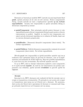 11.7. DESENAREA 337
Desenarea se bazeaz˘a pe modelul AWT, metoda cea mai important˘a ﬁind
paint, apelat˘a automat ori de cˆate ori este necesar. Pentru componentele
Swing, aceast˘a metod˘a are ˆıns˘a o implementare speciﬁc˘a ¸si nu trebuie
supradeﬁnit˘a. Aceasta este responsabil˘a cu apelul metodelor Swing ce
deseneaz˘a componenta ¸si anume:
• paintComponent - Este principala metod˘a pentru desenare ce este
supradeﬁnit˘a pentru ﬁecare component˘a Swingˆın parte pentru a descrie
reprezentarea sa graﬁc˘a. Implicit, ˆın cazul ˆın care componenta este
opac˘a metoda deseneaz˘a suprafat¸a sa cu culoarea de fundal, dup˘a care
va executa desenarea propriu-zis˘a.
• paintBorder - Deseneaz˘a chenarele componentei (dac˘a exist˘a). Nu
trebuie supradeﬁnit˘a.
• paintChildren - Solicit˘a desenarea componentelor cont¸inute de aceast˘a
component˘a (dac˘a exist˘a). Nu trebuie supradeﬁnit˘a.
Metoda paint este responsabil˘a cu apelul metodelor amintite mai sus ¸si
realizarea unor optimiz˘ari legate de procesul de desenare, cum ar ﬁ imple-
mentarea mecanismului de double-buﬀering. De¸si este posibil˘a supradeﬁnirea
ei, acest lucru nu este recomandat, din motivele amintite mai sus.
Ca ¸si ˆın AWT, dac˘a se dore¸ste redesenarea explicit˘a a unei componente
se va apela metoda repaint. In cazul ˆın care dimensiunea sau pozit¸ia com-
ponentei s-au schimbat, apelul metodei revalidate va precede apelul lui
repaint.
Atent¸ie
Intocmai ca ˆın AWT, desenarea este realizat˘a de ﬁrul de execut¸ie care se
ocup˘a cu transmiterea evenimentelor. Pe perioada ˆın care acesta este ocupat
cu transmiterea unui mesaj nu va ﬁ f˘acut˘a nici o desenare. De asemenea,
dac˘a acesta este blocat ˆıntr-o operat¸iune de desenare ce consum˘a mult timp,
pe perioada respectiv˘a nu va ﬁ transmis nici un mesaj.
 