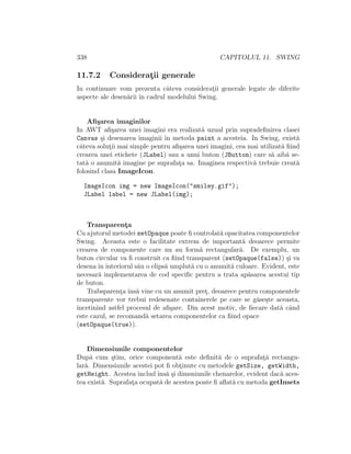338 CAPITOLUL 11. SWING
11.7.2 Considerat¸ii generale
In continuare vom prezenta cˆateva considerat¸ii generale legate de diferite
aspecte ale desen˘arii ˆın cadrul modelului Swing.
Aﬁ¸sarea imaginilor
In AWT aﬁ¸sarea unei imagini era realizat˘a uzual prin supradeﬁnirea clasei
Canvas ¸si desenarea imaginii ˆın metoda paint a acesteia. In Swing, exist˘a
cˆateva solut¸ii mai simple pentru aﬁ¸sarea unei imagini, cea mai utilizat˘a ﬁind
crearea unei etichete (JLabel) sau a unui buton (JButton) care s˘a aib˘a se-
tat˘a o anumit˘a imagine pe suprafat¸a sa. Imaginea respectiv˘a trebuie creat˘a
folosind clasa ImageIcon.
ImageIcon img = new ImageIcon("smiley.gif");
JLabel label = new JLabel(img);
Transparent¸a
Cu ajutorul metodei setOpaque poate ﬁ controlat˘a opacitatea componentelor
Swing. Aceasta este o facilitate extrem de important˘a deoarece permite
crearea de componente care nu au form˘a rectangular˘a. De exemplu, un
buton circular va ﬁ construit ca ﬁind transparent (setOpaque(false)) ¸si va
desena ˆın interiorul s˘au o elips˘a umplut˘a cu o anumit˘a culoare. Evident, este
necesar˘a implementarea de cod speciﬁc pentru a trata ap˘asarea acestui tip
de buton.
Trabsparent¸a ˆıns˘a vine cu un anumit pret¸, deoarece pentru componentele
transparente vor trebui redesenate containerele pe care se g˘ase¸ste aceasta,
ˆıncetinind astfel procesul de aﬁ¸sare. Din acest motiv, de ﬁecare dat˘a cˆand
este cazul, se recomand˘a setarea componentelor ca ﬁind opace
(setOpaque(true)).
Dimensiunile componentelor
Dup˘a cum ¸stim, orice component˘a este deﬁnit˘a de o suprafat¸˘a rectangu-
lar˘a. Dimensiunile acestei pot ﬁ obt¸inute cu metodele getSize, getWidth,
getHeight. Acestea includ ˆıns˘a ¸si dimsniunile chenarelor, evident dac˘a aces-
tea exist˘a. Suprafat¸a ocupat˘a de acestea poate ﬁ aﬂat˘a cu metoda getInsets
 