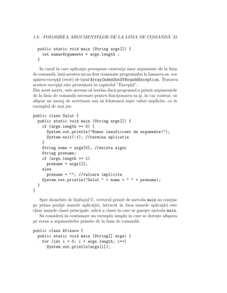 1.8. FOLOSIREA ARGUMENTELOR DE LA LINIA DE COMAND ˘A 33
public static void main (String args[]) {
int numarArgumente = args.length ;
}
In cazul ˆın care aplicat¸ia presupune existent¸a unor argumente de la linia
de comand˘a, ˆıns˘a acestea nu au fost transmise programului la lansarea sa, vor
ap˘area except¸ii (erori) de tipul ArrayIndexOutOfBoundsException. Tratarea
acestor except¸ii este prezentat˘a ˆın capitolul ”Except¸ii”.
Din acest motiv, este necesar s˘a test˘am dac˘a programul a primit argumentele
de la linia de comand˘a necesare pentru funct¸ionarea sa ¸si, ˆın caz contrar, s˘a
aﬁ¸seze un mesaj de avertizare sau s˘a foloseasc˘a ni¸ste valori implicite, ca ˆın
exemplul de mai jos:
public class Salut {
public static void main (String args[]) {
if (args.length == 0) {
System.out.println("Numar insuficient de argumente!");
System.exit(-1); //termina aplicatia
}
String nume = args[0]; //exista sigur
String prenume;
if (args.length >= 1)
prenume = args[1];
else
prenume = ""; //valoare implicita
System.out.println("Salut " + nume + " " + prenume);
}
}
Spre deosebire de limbajul C, vectorul primit de metoda main nu cont¸ine
pe prima pozit¸ie numele aplicat¸iei, ˆıntrucˆat ˆın Java numele aplicat¸iei este
chiar numele clasei principale, adic˘a a clasei ˆın care se gase¸ste metoda main.
S˘a consider˘a ˆın continuare un exemplu simplu ˆın care se dore¸ste aﬁ¸sarea
pe ecran a argumentelor primite de la linia de comand˘a:
public class Afisare {
public static void main (String[] args) {
for (int i = 0; i < args.length; i++)
System.out.println(args[i]);
 