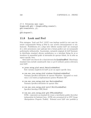 340 CAPITOLUL 11. SWING
// 2. Folosirea unei copii
Graphics2D g2d = (Graphics2D)g.create();
g2d.translate(x, y);
...
g2d.dispose();
11.8 Look and Feel
Prin sintagma ’Look and Feel’ (L&F) vom ˆınt¸elege modul ˆın care sunt de-
senate componentele Swing ¸si felul ˆın care acestea interact¸ioneaz˘a cu uti-
lizatorul. Posibilitatea de a alege ˆıntre diferite moduri L&F are avantajul
de a oferi prezentarea unei aplicat¸ii ˆıntr-o form˘a graﬁc˘a care s˘a corespund˘a
preferint¸elor utilizatorilor. In principiu, variantele originale de L&F furnizate
ˆın distribut¸ia standard ofereau modalitatea ca o interfat¸˘a Swing ﬁe s˘a se
ˆıncadreze ˆın ansamblul graﬁc al sistemului de operare folosit, ﬁe s˘a aib˘a un
aspect speciﬁc Java.
Orice L&F este descris de o clas˘a derivat˘a din LookAndFeel. Distribut¸ia
standard Java include urm˘atoarele clase ce pot ﬁ utilizate pentru selectarea
unui L&F:
• javax.swing.plaf.metal.MetalLookAndFeel
Este varianta implicit˘a de L&F ¸si are un aspect speciﬁc Java.
• com.sun.java.swing.plaf.windows.WindowsLookAndFeel
Varianta speciﬁc˘a sistemelor de operare Windows. Incepˆand cu versi-
unea 1.4.2 exist˘a ¸si implementarea pentru Windows XP .
• com.sun.java.swing.plaf.mac.MacLookAndFeel
Varianta speciﬁc˘a sistemelor de operare Mac.
• com.sun.java.swing.plaf.motif.MotifLookAndFeel
Speciﬁc˘a interfat¸a CDE/Motif.
• com.sun.java.swing.plaf.gtk.GTKLookAndFeel
GTK+ reprezint˘a un standard de creare a interfet¸elor graﬁce dezvoltat
independent de limbajul Java. (GTK este acronimul de la GNU Image
Manipulation Program Toolkit). Folosind acest L&F este posibil˘a ¸si
 