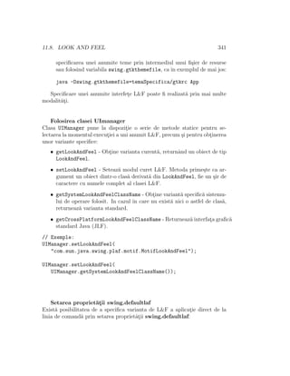 11.8. LOOK AND FEEL 341
speciﬁcarea unei anumite teme prin intermediul unui ﬁ¸sier de resurse
sau folosind variabila swing.gtkthemefile, ca ˆın exemplul de mai jos:
java -Dswing.gtkthemefile=temaSpecifica/gtkrc App
Speciﬁcare unei anumite interfet¸e L&F poate ﬁ realizat˘a prin mai multe
modalit˘at¸i.
Folosirea clasei UImanager
Clasa UIManager pune la dispozit¸ie o serie de metode statice pentru se-
lectarea la momentul execut¸iei a uni anumit L&F, precum ¸si pentru obt¸inerea
unor variante speciﬁce:
• getLookAndFeel - Obt¸ine varianta curent˘a, returnˆand un obiect de tip
LookAndFeel.
• setLookAndFeel - Seteaz˘a modul curet L&F. Metoda prime¸ste ca ar-
gument un obiect dintr-o clas˘a derivat˘a din LookAndFeel, ﬁe un ¸sir de
caractere cu numele complet al clasei L&F.
• getSystemLookAndFeelClassName - Obt¸ine variant˘a speciﬁc˘a sistemu-
lui de operare folosit. In cazul ˆın care nu exist˘a nici o astfel de clas˘a,
returneaz˘a varianta standard.
• getCrossPlatformLookAndFeelClassName - Returneaz˘a interfat¸a graﬁc˘a
standard Java (JLF).
// Exemple:
UIManager.setLookAndFeel(
"com.sun.java.swing.plaf.motif.MotifLookAndFeel");
UIManager.setLookAndFeel(
UIManager.getSystemLookAndFeelClassName());
Setarea propriet˘at¸ii swing.defaultlaf
Exist˘a posibilitatea de a speciﬁca varianta de L&F a aplicat¸ie direct de la
linia de comand˘a prin setarea proprietˆat¸ii swing.defaultlaf:
 