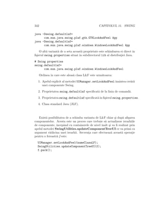 342 CAPITOLUL 11. SWING
java -Dswing.defaultlaf=
com.sun.java.swing.plaf.gtk.GTKLookAndFeel App
java -Dswing.defaultlaf=
com.sun.java.swing.plaf.windows.WindowsLookAndFeel App
O alt˘a variant˘a de a seta aceast˘a proprietate este schimbarea ei direct ˆın
ﬁ¸sierul swing.properties situat ˆın subdirectorul lib al distribut¸iei Java.
# Swing properties
swing.defaultlaf=
com.sun.java.swing.plaf.windows.WindowsLookAndFeel
Ordinea ˆın care este aleas˘a clasa L&F este urm˘atoarea:
1. Apelul explicit al metodei UIManager.setLookAndFeelˆınaintea cre˘arii
unei componente Swing.
2. Proprietatea swing.defaultlaf speciﬁcat˘a de la linia de comand˘a.
3. Proprietatea swing.defaultlaf speciﬁcat˘aˆın ﬁ¸sierul swing.properties.
4. Clasa standard Java (JLF).
Exist˘a posibilitatea de a schimba varianta de L&F chiar ¸si dup˘a aﬁ¸sarea
componentelor. Acesta este un proces care trebuie s˘a actualizeze ierarhiile
de componente, ˆıncepˆand cu containerele de nivel ˆınalt ¸si va ﬁ realizat prin
apelul metodei SwingUtilities.updateComponentTreeUI ce va primi ca
argument r˘ad˘acina unei ierarhii. Secvent¸a care efectueaz˘a aceast˘a operat¸ie
pentru o fereastr˘a f este:
UIManager.setLookAndFeel(numeClasaLF);
SwingUtilities.updateComponentTreeUI(f);
f.pack();
 