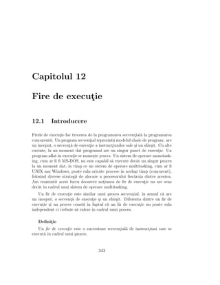 Capitolul 12
Fire de execut¸ie
12.1 Introducere
Firele de execut¸ie fac trecerea de la programarea secvent¸ial˘a la programarea
concurent˘a. Un program secvent¸ial reprezint˘a modelul clasic de program: are
un ˆınceput, o secvent¸˘a de execut¸ie a instruct¸iunilor sale ¸si un sfˆar¸sit. Cu alte
cuvinte, la un moment dat programul are un singur punct de execut¸ie. Un
program aﬂat ˆın execut¸ie se nume¸ste proces. Un sistem de operare monotask-
ing, cum ar ﬁ ﬁ MS-DOS, nu este capabil s˘a execute decˆat un singur proces
la un moment dat, ˆın timp ce un sistem de operare multitasking, cum ar ﬁ
UNIX sau Windows, poate rula oricˆate procese ˆın acela¸si timp (concurent),
folosind diverse strategii de alocare a procesorului ﬁec˘aruia dintre acestea.
Am reamintit acest lucru deoarece not¸iunea de ﬁr de execut¸ie nu are sens
decˆat ˆın cadrul unui sistem de operare multitasking.
Un ﬁr de execut¸ie este similar unui proces secvent¸ial, ˆın sensul c˘a are
un ˆınceput, o secvent¸˘a de execut¸ie ¸si un sfˆar¸sit. Diferenta dintre un ﬁr de
execut¸ie ¸si un proces const˘a ˆın faptul c˘a un ﬁr de execut¸ie nu poate rula
independent ci trebuie s˘a ruleze ˆın cadrul unui proces.
Deﬁnit¸ie
Un ﬁr de execut¸ie este o succesiune scevent¸ial˘a de instruct¸iuni care se
execut˘a ˆın cadrul unui proces.
343
 