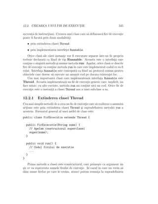 12.2. CREAREA UNUI FIR DE EXECUT¸IE 345
secvent¸a de instruct¸iuni. Crearea unei clase care s˘a deﬁneasc˘a ﬁre de execut¸ie
poate ﬁ facut˘a prin dou˘a modalit˘at¸i:
• prin extinderea clasei Thread.
• prin implementarea interfet¸ei Runnable.
Orice clas˘a ale c˘arei instant¸e vor ﬁ executate separat ˆıntr-un ﬁr propriu
trebuie declarat˘a ca ﬁind de tip Runnable. Aceasta este o interfat¸˘a care
cont¸ine o singur˘a metod˘a ¸si anume metoda run. A¸sadar, orice clas˘a ce descrie
ﬁre de execut¸ie va cont¸ine metoda run ˆın care este implementat codul ce va ﬁ
rulat. Interfat¸a Runnable este conceput˘a ca ﬁind un protocol comun pentru
obiectele care doresc s˘a execute un anumit cod pe durata existent¸ei lor.
Cea mai important˘a clas˘a care implementeaz˘a interfat¸a Runnable este
Thread. Aceasta implementeaz˘a un ﬁr de execut¸ie generic care, implicit, nu
face nimic; cu alte cuvinte, metoda run nu cont¸ine nici un cod. Orice ﬁr de
execut¸ie este o instant¸˘a a clasei Thread sau a unei subclase a sa.
12.2.1 Extinderea clasei Thread
Cea mai simpl˘a metod˘a de a crea un ﬁr de execut¸ie care s˘a realizeze o anumit˘a
act¸iune este prin extinderea clasei Thread ¸si supradeﬁnirea metodei run a
acesteia. Formatul general al unei astfel de clase este:
public class FirExcecutie extends Thread {
public FirExcecutie(String nume) {
// Apelam constructorul superclasei
super(nume);
}
public void run() {
// Codul firului de executie
...
}
}
Prima metod˘a a clasei este constructorul, care prime¸ste ca argument un
¸sir ce va reprezenta numele ﬁrului de execut¸ie. In cazul ˆın care nu vrem s˘a
d˘am nume ﬁrelor pe care le cre˘am, atunci putem renunt¸a la supradeﬁnirea
 