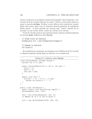 346 CAPITOLUL 12. FIRE DE EXECUT¸IE
acestui constructor ¸si s˘a folosim constructorul implicit, f˘ar˘a argumente, care
creeaz˘a un ﬁr de execut¸ie f˘ar˘a nici un nume. Ulterior, acesta poate primi un
nume cu metoda setName. Evident, se pot deﬁni ¸si alt¸i constructori, ace¸stia
ﬁinde utili atunci cˆand vrem s˘a trimitem diver¸si parametri de init¸ializare
ﬁrului nostru. A dou˘a metod˘a este metoda run, ”inima” oric˘arui ﬁr de
execut¸ie, ˆın care scriem efectiv codul care trebuie s˘a se execute.
Un ﬁr de execut¸ie creat nu este automat pornit, lansarea s˘a ﬁind realizeaz˘a
de metoda start, deﬁnit˘a ˆın clasa Thread.
// Cream firul de executie
FirExecutie fir = new FirExecutie("simplu");
// Lansam in executie
fir.start();
S˘a consider˘am ˆın continuare un exemplu ˆın care deﬁnim un ﬁr de execut¸ie
ce aﬁ¸seaz˘a numerele ˆıntregi dintr-un interval, cu un anumit pas.
Listing 12.1: Folosirea clasei Thread
class AfisareNumere extends Thread {
private int a, b, pas;
public AfisareNumere(int a, int b, int pas) {
this.a = a;
this.b = b;
this.pas = pas;
}
public void run() {
for(int i = a; i <= b; i += pas)
System.out.print(i + " " );
}
}
public class TestThread {
public static void main(String args []) {
AfisareNumere fir1 , fir2;
fir1 = new AfisareNumere (0, 100, 5);
// Numara de la 0 la 100 cu pasul 5
fir2 = new AfisareNumere (100, 200, 10);
 