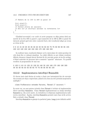 12.2. CREAREA UNUI FIR DE EXECUT¸IE 347
// Numara de la 100 la 200 cu pasul 10
fir1.start ();
fir2.start ();
// Pornim firele de executie
// Ele vor fi distruse automat la terminarea lor
}
}
Gˆandind secvent¸ial, s-ar crede c˘a acest program va aﬁ¸sa prima dat˘a nu-
merele de la 0 la 100 cu pasul 5, apoi numerele de la 100 la 200 cu pasul 10,
ˆıntrucˆat primul apel este c˘atre contorul fir1, deci rezultatul aﬁ¸sat pe ecran
ar trbui s˘a ﬁe:
0 5 10 15 20 25 30 35 40 45 50 55 60 65 70 75 80 85 90 95 100
100 110 120 130 140 150 160 170 180 190 200
In realitate ˆıns˘a, rezultatul obt¸inut va ﬁ o intercalare de valori produse de
cele dou˘a ﬁre ce ruleaz˘a simultan. La rul˘ari diferite se pot obt¸ine rezultate
diferite deoarece timpul alocat ﬁec˘arui ﬁr de execut¸ie poate s˘a nu ﬁe acela¸si,
el ﬁind controlat de procesor ˆıntr-o manier˘a ”aparent” aleatoare. Un posibil
rezultat al programului de mai sus:
0 100 5 110 10 120 15 130 20 140 25 150 160 170 180 190 200
30 35 40 45 50 55 60 65 70 75 80 85 90 95 100
12.2.2 Implementarea interfet¸ei Runnable
Ce facem ˆıns˘a cˆand dorim s˘a cre˘am o clas˘a care instant¸iaz˘a ﬁre de execut¸ie
dar aceasta are deja o superclas˘a, ¸stiind c˘aˆın Java nu este permis˘a mo¸stenirea
multipl˘a ?
class FirExecutie extends Parinte, Thread // incorect !
In acest caz, nu mai putem extinde clasa Thread ci trebuie s˘a implement˘am
direct interfat¸a Runnable. Clasa Thread implementeaz˘a ea ˆıns˘a¸si interfat¸a
Runnable ¸si, din acest motiv, la extinderea ei obt¸ineam implementarea indi-
rect˘a a interfet¸ei. A¸sadar, interfat¸˘a Runnable permite unei clase s˘a ﬁe activ˘a,
f˘ar˘a a extinde clasa Thread.
Interfat¸a Runnable se g˘ase¸steˆın pachetul java.lang ¸si este deﬁnit˘a astfel:
 