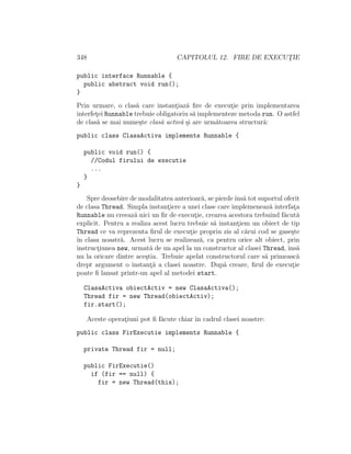 348 CAPITOLUL 12. FIRE DE EXECUT¸IE
public interface Runnable {
public abstract void run();
}
Prin urmare, o clas˘a care instant¸iaz˘a ﬁre de execut¸ie prin implementarea
interfet¸ei Runnable trebuie obligatoriu s˘a implementeze metoda run. O astfel
de clas˘a se mai nume¸ste clas˘a activ˘a ¸si are urm˘atoarea structur˘a:
public class ClasaActiva implements Runnable {
public void run() {
//Codul firului de executie
...
}
}
Spre deosebire de modalitatea anterioar˘a, se pierdeˆıns˘a tot suportul oferit
de clasa Thread. Simpla instant¸iere a unei clase care implemeneaz˘a interfat¸a
Runnable nu creeaz˘a nici un ﬁr de execut¸ie, crearea acestora trebuind f˘acut˘a
explicit. Pentru a realiza acest lucru trebuie s˘a instant¸iem un obiect de tip
Thread ce va reprezenta ﬁrul de execut¸ie propriu zis al c˘arui cod se gase¸ste
ˆın clasa noastr˘a. Acest lucru se realizeaz˘a, ca pentru orice alt obiect, prin
instruct¸iunea new, urmat˘a de un apel la un constructor al clasei Thread, ˆıns˘a
nu la oricare dintre ace¸stia. Trebuie apelat constructorul care s˘a primeasc˘a
drept argument o instant¸˘a a clasei noastre. Dup˘a creare, ﬁrul de execut¸ie
poate ﬁ lansat printr-un apel al metodei start.
ClasaActiva obiectActiv = new ClasaActiva();
Thread fir = new Thread(obiectActiv);
fir.start();
Aceste operat¸iuni pot ﬁ f˘acute chiar ˆın cadrul clasei noastre:
public class FirExecutie implements Runnable {
private Thread fir = null;
public FirExecutie()
if (fir == null) {
fir = new Thread(this);
 