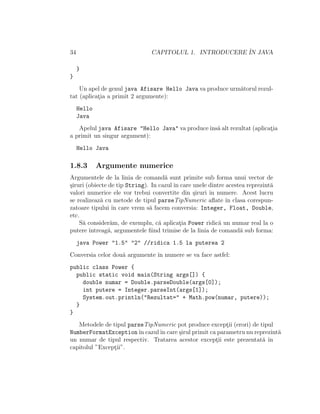34 CAPITOLUL 1. INTRODUCERE ˆIN JAVA
}
}
Un apel de genul java Afisare Hello Java va produce urm˘atorul rezul-
tat (aplicat¸ia a primit 2 argumente):
Hello
Java
Apelul java Afisare "Hello Java" va produceˆıns˘a alt rezultat (aplicat¸ia
a primit un singur argument):
Hello Java
1.8.3 Argumente numerice
Argumentele de la linia de comand˘a sunt primite sub forma unui vector de
¸siruri (obiecte de tip String). In cazulˆın care unele dintre acestea reprezint˘a
valori numerice ele vor trebui convertite din ¸siruri ˆın numere. Acest lucru
se realizeaz˘a cu metode de tipul parseTipNumeric aﬂate ˆın clasa corespun-
zatoare tipului ˆın care vrem s˘a facem conversia: Integer, Float, Double,
etc.
S˘a consider˘am, de exemplu, c˘a aplicat¸ia Power ridic˘a un numar real la o
putere ˆıntreag˘a, argumentele ﬁind trimise de la linia de comand˘a sub forma:
java Power "1.5" "2" //ridica 1.5 la puterea 2
Conversia celor dou˘a argumente ˆın numere se va face astfel:
public class Power {
public static void main(String args[]) {
double numar = Double.parseDouble(args[0]);
int putere = Integer.parseInt(args[1]);
System.out.println("Rezultat=" + Math.pow(numar, putere));
}
}
Metodele de tipul parseTipNumeric pot produce except¸ii (erori) de tipul
NumberFormatExceptionˆın cazulˆın care ¸sirul primit ca parametru nu reprezint˘a
un numar de tipul respectiv. Tratarea acestor except¸ii este prezentat˘a ˆın
capitolul ”Except¸ii”.
 