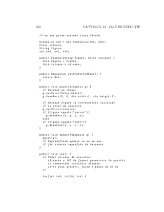 350 CAPITOLUL 12. FIRE DE EXECUT¸IE
// nu mai putem extinde clasa Thread
Dimension dim = new Dimension (300, 300);
Color culoare;
String figura;
int x=0, y=0, r=0;
public Plansa(String figura , Color culoare) {
this.figura = figura;
this.culoare = culoare;
}
public Dimension getPreferredSize () {
return dim;
}
public void paint(Graphics g) {
// Desenam un chenar
g.setColor(Color.black);
g.drawRect (0, 0, dim.width -1, dim.height -1);
// Desenam figura la coordonatele calculate
// de firul de executie
g.setColor(culoare);
if (figura.equals("patrat"))
g.drawRect(x, y, r, r);
else
if (figura.equals("cerc"))
g.drawOval(x, y, r, r);
}
public void update(Graphics g) {
paint(g);
// Supradefinim update ca sa nu mai
// fie stearsa suprafata de desenare
}
public void run() {
/* Codul firului de executie:
Afisarea a 100 de figuri geometrice la pozitii
si dimensiuni calculate aleator.
Intre doua afisari , facem o pauza de 50 ms
*/
for(int i=0; i <100; i++) {
 