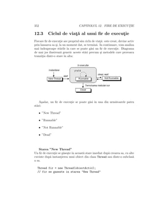 352 CAPITOLUL 12. FIRE DE EXECUT¸IE
12.3 Ciclul de viat¸˘a al unui ﬁr de execut¸ie
Fiecare ﬁr de execut¸ie are propriul s˘au ciclu de viat¸˘a: este creat, devine activ
prin lansarea sa ¸si, la un moment dat, se termin˘a. In continuare, vom analiza
mai ˆındeaproape st˘arile ˆın care se poate g˘asi un ﬁr de execut¸ie. Diagrama
de mai jos ilustreaz˘a generic aceste st˘ari precum ¸si metodele care provoaca
tranzit¸ia dintr-o stare ˆın alta:
A¸sadar, un ﬁr de execut¸ie se poate g˘asi ˆın una din urm˘atoarele patru
st˘ari:
• ”New Thread”
• ”Runnable”
• ”Not Runnable”
• ”Dead”
Starea ”New Thread”
Un ﬁr de execut¸ie se g˘ase¸ste ˆın aceast˘a stare imediat dup˘a crearea sa, cu alte
cuvinte dup˘a instant¸ierea unui obiect din clasa Thread sau dintr-o subclas˘a
a sa.
Thread fir = new Thread(obiectActiv);
// fir se gaseste in starea "New Thread"
 