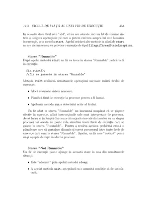12.3. CICLUL DE VIAT¸ ˘A AL UNUI FIR DE EXECUT¸IE 353
In aceast˘a stare ﬁrul este ”vid”, el nu are alocate nici un fel de resurse sis-
tem ¸si singura operat¸iune pe care o putem executa asupra lui este lansarea
ˆın execut¸ie, prin metoda start. Apelul oric˘arei alte metodeˆın afar˘a de start
nu are nici un sens ¸si va provoca o except¸ie de tipul IllegalThreadStateException.
Starea ”Runnable”
Dup˘a apelul metodei start un ﬁr va trece ˆın starea ”Runnable”, adic˘a va ﬁ
ˆın execut¸ie.
fir.start();
//fir se gaseste in starea "Runnable"
Metoda start realizez˘a urm˘atoarele operat¸iuni necesare rul˘arii ﬁrului de
execut¸ie:
• Aloc˘a resursele sistem necesare.
• Planiﬁc˘a ﬁrul de execut¸ie la procesor pentru a ﬁ lansat.
• Apeleaz˘a metoda run a obiectului activ al ﬁrului.
Un ﬁr aﬂat ˆın starea ”Runnable” nu ˆınseamn˘a neap˘arat c˘a se g˘a¸seste
efectiv ˆın execut¸ie, adic˘a instruct¸iunile sale sunt interpretate de procesor.
Acest lucru seˆıntˆampl˘a din cauza c˘a majoritatea calculatoarelor au un singur
procesor iar acesta nu poate rula simultan toate ﬁrele de execut¸ie care se
gasesc ˆın starea ”Runnable”. Pentru a rezolva aceasta problem˘a exist˘a o
planiﬁcare care s˘a partajeze dinamic ¸si corect procesorul ˆıntre toate ﬁrele de
execut¸ie care sunt ˆın starea ”Runnable”. A¸sadar, un ﬁr care ”ruleaz˘a” poate
s˘a-¸si a¸stepte de fapt rˆandul la procesor.
Starea ”Not Runnable”
Un ﬁr de execut¸ie poate ajunge ˆın aceaat˘a stare ˆın una din urm˘atoarele
situat¸ii:
• Este ”adormit” prin apelul metodei sleep;
• A apelat metoda wait, a¸steptˆand ca o anumit˘a condit¸ie s˘a ﬁe satisfa-
cut˘a;
 