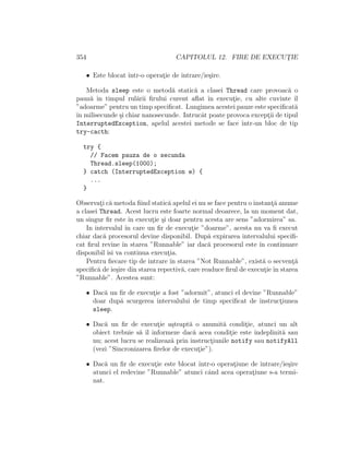 354 CAPITOLUL 12. FIRE DE EXECUT¸IE
• Este blocat ˆıntr-o operat¸ie de intrare/ie¸sire.
Metoda sleep este o metod˘a static˘a a clasei Thread care provoac˘a o
pauz˘a ˆın timpul rul˘arii ﬁrului curent aﬂat ˆın execut¸ie, cu alte cuvinte ˆıl
”adoarme” pentru un timp speciﬁcat. Lungimea acestei pauze este speciﬁcat˘a
ˆın milisecunde ¸si chiar nanosecunde. Intrucˆat poate provoca except¸ii de tipul
InterruptedException, apelul acestei metode se face ˆıntr-un bloc de tip
try-cacth:
try {
// Facem pauza de o secunda
Thread.sleep(1000);
} catch (InterruptedException e) {
...
}
Observat¸i c˘a metoda ﬁind static˘a apelul ei nu se face pentru o instant¸˘a anume
a clasei Thread. Acest lucru este foarte normal deoarece, la un moment dat,
un singur ﬁr este ˆın execut¸ie ¸si doar pentru acesta are sens ”adormirea” sa.
In intervalul ˆın care un ﬁr de execut¸ie ”doarme”, acesta nu va ﬁ execut
chiar dac˘a procesorul devine disponibil. Dup˘a expirarea intervalului speciﬁ-
cat ﬁrul revine ˆın starea ”Runnable” iar dac˘a procesorul este ˆın continuare
disponibil ˆısi va continua execut¸ia.
Pentru ﬁecare tip de intrare ˆın starea ”Not Runnable”, exist˘a o secvent¸˘a
speciﬁc˘a de ie¸sire din starea repectiv˘a, care readuce ﬁrul de execut¸ieˆın starea
”Runnable”. Acestea sunt:
• Dac˘a un ﬁr de execut¸ie a fost ”adormit”, atunci el devine ”Runnable”
doar dup˘a scurgerea intervalului de timp speciﬁcat de instruct¸iunea
sleep.
• Dac˘a un ﬁr de execut¸ie a¸steapt˘a o anumit˘a condit¸ie, atunci un alt
obiect trebuie s˘a ˆıl informeze dac˘a acea condit¸ie este ˆındeplinit˘a sau
nu; acest lucru se realizeaz˘a prin instruct¸iunile notify sau notifyAll
(vezi ”Sincronizarea ﬁrelor de execut¸ie”).
• Dac˘a un ﬁr de execut¸ie este blocat ˆıntr-o operat¸iune de intrare/ie¸sire
atunci el redevine ”Runnable” atunci cˆand acea operat¸iune s-a termi-
nat.
 