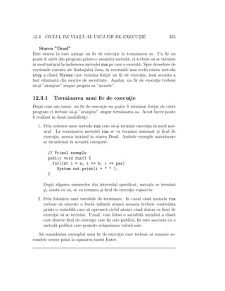 12.3. CICLUL DE VIAT¸ ˘A AL UNUI FIR DE EXECUT¸IE 355
Starea ”Dead”
Este starea ˆın care ajunge un ﬁr de execut¸ie la terminarea sa. Un ﬁr nu
poate ﬁ oprit din program printr-o anumit˘a metod˘a, ci trebuie s˘a se termine
ˆın mod natural laˆıncheierea metodei run pe care o execut˘a. Spre deosebire de
versiunile curente ale limbajului Java, ˆın versiunile mai vechi exista metoda
stop a clasei Thread care termina fort¸at un ﬁr de execut¸ie, ˆıns˘a aceasta a
fost eliminat˘a din motive de securitate. A¸sadar, un ﬁr de execut¸ie trebuie
s˘a-¸si ”aranjeze” singur propria sa ”moarte”.
12.3.1 Terminarea unui ﬁr de execut¸ie
Dup˘a cum am vazut, un ﬁr de execut¸ie nu poate ﬁ terminat fort¸at de c˘atre
program ci trebuie s˘a-¸si ”aranjeze” singur terminarea sa. Acest lucru poate
ﬁ realizat ˆın dou˘a modalit˘at¸i:
1. Prin scrierea unor metode run care s˘a-¸si termine execut¸ia ˆın mod nat-
ural. La terminarea metodei run se va termina automat ¸si ﬁrul de
execut¸ie, acesta intrˆand ˆın starea Dead. Ambele exemple anteriorare
se ˆıncadreaz˘a ˆın aceast˘a categorie.
// Primul exemplu
public void run() {
for(int i = a; i <= b; i += pas)
System.out.print(i + " " );
}
Dup˘a aﬁ¸sarea numerelor din intervalul speciﬁcat, metoda se termin˘a
¸si, odat˘a cu ea, se va termina ¸si ﬁrul de execut¸ie repsectiv.
2. Prin folosirea unei variabile de terminare. In cazul cˆand metoda run
trebuie s˘a execute o bucl˘a inﬁnit˘a atunci aceasta trebuie controlat˘a
printr-o variabil˘a care s˘a opreasc˘a ciclul atunci cˆand dorim ca ﬁrul de
execut¸ie s˘a se termine. Uzual, vom folosi o variabil˘a membr˘a a clasei
care descrie ﬁrul de execut¸ie care ﬁe este public˘a, ﬁe este asociat˘a cu o
metod˘a public˘a care permite schimbarea valorii sale.
S˘a consider˘am exemplul unui ﬁr de execut¸ie care trebuie s˘a numere se-
cundele scurse pˆan˘a la ap˘asarea tastei Enter.
 