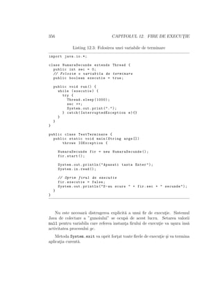 356 CAPITOLUL 12. FIRE DE EXECUT¸IE
Listing 12.3: Folosirea unei variabile de terminare
import java.io.*;
class NumaraSecunde extends Thread {
public int sec = 0;
// Folosim o variabila de terminare
public boolean executie = true;
public void run() {
while (executie) {
try {
Thread.sleep (1000);
sec ++;
System.out.print(".");
} catch( InterruptedException e){}
}
}
}
public class TestTerminare {
public static void main(String args [])
throws IOException {
NumaraSecunde fir = new NumaraSecunde ();
fir.start ();
System.out.println("Apasati tasta Enter");
System.in.read ();
// Oprim firul de executie
fir.executie = false;
System.out.println("S-au scurs " + fir.sec + " secunde");
}
}
Nu este necesar˘a distrugerea explicit˘a a unui ﬁr de execut¸ie. Sistemul
Java de colectare a ”gunoiului” se ocup˘a de acest lucru. Setarea valorii
null pentru variabila care referea instant¸a ﬁrului de execut¸ie va u¸sura ˆıns˘a
activitatea procesului gc.
Metoda System.exit va oprit fort¸at toate ﬁrele de execut¸ie ¸si va termina
aplicat¸ia curent˘a.
 