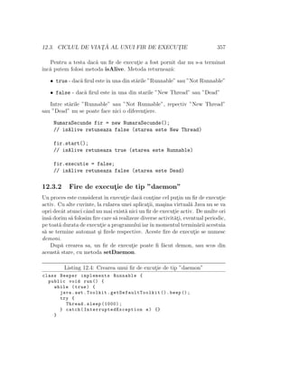 12.3. CICLUL DE VIAT¸ ˘A AL UNUI FIR DE EXECUT¸IE 357
Pentru a testa dac˘a un ﬁr de execut¸ie a fost pornit dar nu s-a terminat
ˆınc˘a putem folosi metoda isAlive. Metoda returneaz˘a:
• true - dac˘a ﬁrul esteˆın una din st˘arile ”Runnable” sau ”Not Runnable”
• false - dac˘a ﬁrul este ˆın una din starile ”New Thread” sau ”Dead”
Intre st˘arile ”Runnable” sau ”Not Runnable”, repectiv ”New Thread”
sau ”Dead” nu se poate face nici o diferent¸iere.
NumaraSecunde fir = new NumaraSecunde();
// isAlive retuneaza false (starea este New Thread)
fir.start();
// isAlive retuneaza true (starea este Runnable)
fir.executie = false;
// isAlive retuneaza false (starea este Dead)
12.3.2 Fire de execut¸ie de tip ”daemon”
Un proces este consideratˆın execut¸ie dac˘a cont¸ine cel put¸in un ﬁr de execut¸ie
activ. Cu alte cuvinte, la rularea unei aplicat¸ii, ma¸sina virtual˘a Java nu se va
opri decˆat atunci cˆand nu mai exist˘a nici un ﬁr de execut¸ie activ. De multe ori
ˆıns˘a dorim s˘a folosim ﬁre care s˘a realizeze diverse activit˘at¸i, eventual periodic,
pe toat˘a durata de execut¸ie a programului iarˆın momentul termin˘arii acestuia
s˘a se termine automat ¸si ﬁrele respective. Aceste ﬁre de execut¸ie se numesc
demoni.
Dup˘a crearea sa, un ﬁr de execut¸ie poate ﬁ f˘acut demon, sau scos din
aceast˘a stare, cu metoda setDaemon.
Listing 12.4: Crearea unui ﬁr de excut¸ie de tip ”daemon”
class Beeper implements Runnable {
public void run() {
while (true) {
java.awt.Toolkit. getDefaultToolkit ().beep ();
try {
Thread.sleep (1000);
} catch( InterruptedException e) {}
}
 
