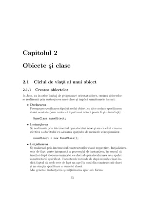 Capitolul 2
Obiecte ¸si clase
2.1 Ciclul de viat¸˘a al unui obiect
2.1.1 Crearea obiectelor
In Java, ca ˆın orice limbaj de programare orientat-obiect, crearea obiectelor
se realizeaz˘a prin instant¸ierea unei clase ¸si implic˘a urm˘atoarele lucruri:
• Declararea
Presupune speciﬁcarea tipului acelui obiect, cu alte cuvinte speciﬁcarea
clasei acestuia (vom vedea c˘a tipul unui obiect poate ﬁ ¸si o interfat¸˘a).
NumeClasa numeObiect;
• Instant¸ierea
Se realizeaz˘a prin intermediul operatorului new ¸si are ca efect crearea
efectiv˘a a obiectului cu alocarea spat¸iului de memorie corespunz˘ator.
numeObiect = new NumeClasa();
• Init¸ializarea
Se realizeaz˘a prin intermediul constructorilor clasei respective. Init¸ializarea
este de fapt parte integrant˘a a procesului de instant¸iere, ˆın sensul c˘a
imediat dup˘a alocarea memoriei ca efect al operatorului new este apelat
constructorul speciﬁcat. Parantezele rotunde de dup˘a numele clasei in-
dic˘a faptul c˘a acolo este de fapt un apel la unul din constructorii clasei
¸si nu simpla speciﬁcare a numelui clasei.
Mai general, instant¸ierea ¸si init¸ializarea apar sub forma:
35
 