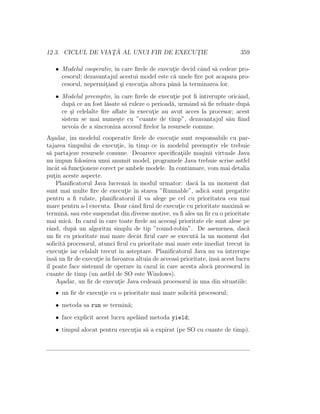 12.3. CICLUL DE VIAT¸ ˘A AL UNUI FIR DE EXECUT¸IE 359
• Modelul cooperativ, ˆın care ﬁrele de execut¸ie decid cˆand s˘a cedeze pro-
cesorul; dezavantajul acestui model este c˘a unele ﬁre pot acapara pro-
cesorul, nepermit¸ˆand ¸si execut¸ia altora pˆan˘a la terminarea lor.
• Modelul preemptiv, ˆın care ﬁrele de execut¸ie pot ﬁ ˆıntrerupte oricˆand,
dup˘a ce au fost l˘asate s˘a ruleze o perioad˘a, urmˆand s˘a ﬁe reluate dup˘a
ce ¸si celelalte ﬁre aﬂate ˆın execut¸ie au avut acces la procesor; acest
sistem se mai nume¸ste cu ”cuante de timp”, dezavantajul s˘au ﬁind
nevoia de a sincroniza accesul ﬁrelor la resursele comune.
A¸sadar, ˆım modelul cooperativ ﬁrele de execut¸ie sunt responsabile cu par-
tajarea timpului de execut¸ie, ˆın timp ce ˆın modelul preemptiv ele trebuie
s˘a partajeze resursele comune. Deoarece speciﬁcat¸iile ma¸sinii virtuale Java
nu impun folosirea unui anumit model, programele Java trebuie scrise astfel
ˆıncˆat s˘a funct¸ioneze corect pe ambele modele. In continuare, vom mai detalia
put¸in aceste aspecte.
Planiﬁcatorul Java lucreaz˘a ˆın modul urmator: dac˘a la un moment dat
sunt mai multe ﬁre de execut¸ie ˆın starea ”Runnable”, adic˘a sunt pregatite
pentru a ﬁ rulate, planiﬁcatorul ˆıl va alege pe cel cu prioritatea cea mai
mare pentru a-l executa. Doar cˆand ﬁrul de execut¸ie cu prioritate maxim˘a se
termin˘a, sau este suspendat din diverse motive, va ﬁ ales un ﬁr cu o prioritate
mai mic˘a. In cazul ˆın care toate ﬁrele au aceea¸si prioritate ele sunt alese pe
rˆand, dup˘a un algoritm simplu de tip ”round-robin”. De asemenea, dac˘a
un ﬁr cu prioritate mai mare decˆat ﬁrul care se execut˘a la un moment dat
solicit˘a procesorul, atunci ﬁrul cu prioritate mai mare este imediat trecut ˆın
execut¸ie iar celalalt trecut ˆın asteptare. Planiﬁcatorul Java nu va ˆıntrerupe
ˆıns˘a un ﬁr de execut¸ieˆın favoarea altuia de aceeasi prioritate, ˆıns˘a acest lucru
ˆıl poate face sistemul de operare ˆın cazul ˆın care acesta aloc˘a procesorul ˆın
cuante de timp (un astfel de SO este Windows).
A¸sadar, un ﬁr de execut¸ie Java cedeaz˘a procesorul ˆın una din situatiile:
• un ﬁr de execut¸ie cu o prioritate mai mare solicit˘a procesorul;
• metoda sa run se termin˘a;
• face explicit acest lucru apelˆand metoda yield;
• timpul alocat pentru execut¸ia s˘a a expirat (pe SO cu cuante de timp).
 