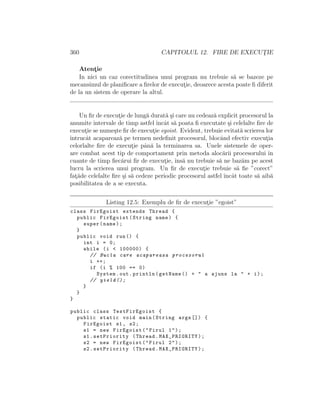 360 CAPITOLUL 12. FIRE DE EXECUT¸IE
Atent¸ie
In nici un caz corectitudinea unui program nu trebuie s˘a se bazeze pe
mecansimul de planiﬁcare a ﬁrelor de execut¸ie, deoarece acesta poate ﬁ diferit
de la un sistem de operare la altul.
Un ﬁr de execut¸ie de lung˘a durat˘a ¸si care nu cedeaz˘a explicit procesorul la
anumite intervale de timp astfel ˆıncˆat s˘a poata ﬁ executate ¸si celelalte ﬁre de
execut¸ie se nume¸ste ﬁr de execut¸ie egoist. Evident, trebuie evitat˘a scrierea lor
ˆıntrucˆat acapareaz˘a pe termen nedeﬁnit procesorul, blocˆand efectiv execut¸ia
celorlalte ﬁre de execut¸ie pˆan˘a la terminarea sa. Unele sistemele de oper-
are combat acest tip de comportament prin metoda aloc˘arii procesorului ˆın
cuante de timp ﬁec˘arui ﬁr de execut¸ie, ˆıns˘a nu trebuie s˘a ne baz˘am pe acest
lucru la scrierea unui program. Un ﬁr de execut¸ie trebuie s˘a ﬁe ”corect”
fat¸˘ade celelalte ﬁre ¸si s˘a cedeze periodic procesorul astfel ˆıncˆat toate s˘a aib˘a
posibilitatea de a se executa.
Listing 12.5: Exemplu de ﬁr de execut¸ie ”egoist”
class FirEgoist extends Thread {
public FirEgoist(String name) {
super(name);
}
public void run() {
int i = 0;
while (i < 100000) {
// Bucla care acapareaza procesorul
i ++;
if (i % 100 == 0)
System.out.println(getName () + " a ajuns la " + i);
// yield ();
}
}
}
public class TestFirEgoist {
public static void main(String args []) {
FirEgoist s1 , s2;
s1 = new FirEgoist("Firul 1");
s1.setPriority (Thread.MAX_PRIORITY);
s2 = new FirEgoist("Firul 2");
s2.setPriority (Thread.MAX_PRIORITY);
 