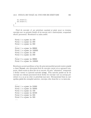 12.3. CICLUL DE VIAT¸ ˘A AL UNUI FIR DE EXECUT¸IE 361
s1.start ();
s2.start ();
}
}
Firul de execut¸ie s1 are prioritate maxim˘a ¸si pˆan˘a nu-¸si va termina
execut¸ia nu-i va permite ﬁrului s2 s˘a execute nici o instruct¸iune, acaparˆand
efectiv procesorul. Rezultatul va ar˘ata astfel:
Firul 1 a ajuns la 100
Firul 1 a ajuns la 200
Firul 1 a ajuns la 300
...
Firul 1 a ajuns la 99900
Firul 1 a ajuns la 100000
Firul 2 a ajuns la 100
Firul 2 a ajuns la 200
...
Firul 2 a ajuns la 99900
Firul 2 a ajuns la 100000
Rezolvarea acestei probleme se face ﬁe prin intermediul metodei statice yield
a clasei Thread, care determin˘a ﬁrul de execut¸ie curent s˘a se opreasc˘a tem-
porar, dˆand ocazia ¸si altor ﬁre s˘a se execute, ﬁe prin ”adormirea” temporar˘a
a ﬁrului curent cu ajutorul metodei sleep. Prin metoda yield un ﬁr de
execut¸ie nu cedeaz˘a procesorul decˆat ﬁrelor de execut¸ie care au aceea¸si pri-
oritate cu a sa ¸si nu celor cu priorit˘at¸i mai mici. Decomentˆand linia ˆın care
apel˘am yeld din exemplul anterior, execut¸ia celor dou˘a ﬁre se va intercala.
...
Firul 1 a ajuns la 31900
Firul 1 a ajuns la 32000
Firul 2 a ajuns la 100
Firul 1 a ajuns la 32100
Firul 2 a ajuns la 200
Firul 2 a ajuns la 300
...
 