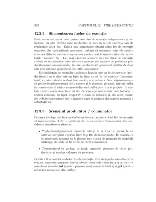 362 CAPITOLUL 12. FIRE DE EXECUT¸IE
12.3.4 Sincronizarea ﬁrelor de execut¸ie
Pˆan˘a acum am v˘azut cum putem crea ﬁre de execut¸ie independente ¸si as-
incrone, cu alte cuvinte care nu depind ˆın nici un fel de execut¸ia sau de
rezultatele altor ﬁre. Exist˘a ˆıns˘a numeroase situat¸ii cˆand ﬁre de execut¸ie
separate, dar care ruleaz˘a concurent, trebuie s˘a comunice ˆıntre ele pentru
a accesa diferite resurse comune sau pentru a-¸si transmite dinamic rezul-
tatele ”muncii” lor. Cel mai elocvent scenariu ˆın care ﬁrele de execut¸ie
trebuie s˘a se comunice ˆıntre ele este cunoscut sub numele de problema pro-
duc˘atorului/consumatorului, ˆın care produc˘atorul genereaz˘a un ﬂux de date
care este preluat ¸si prelucrat de c˘atre consumator.
S˘a consider˘am de exemplu o aplicat¸ie Java ˆın care un ﬁr de execut¸ie (pro-
duc˘atorul) scrie date ˆıntr-un ﬁ¸sier ˆın timp ce alt ﬁr de execut¸ie (consuma-
torul) cite¸ste date din acela¸si ﬁ¸sier pentru a le prelucra. Sau, s˘a presupunem
c˘a produc˘atorul genereaz˘a ni¸ste numere ¸si le plaseaz˘a, pe rˆand, ˆıntr-un buﬀer
iar consumatorul cite¸ste numerele din acel buﬀer pentru a le procesa. In am-
bele cazuri avem de-a face cu ﬁre de execut¸ie concurente care folosesc o
resurs˘a comun˘a: un ﬁ¸sier, respectiv o zon˘a de memorie ¸si, din acest motiv,
ele trebuie sincronizate ˆıntr-o manier˘a care s˘a permit˘a decurgerea normal˘a a
activit˘at¸ii lor.
12.3.5 Scenariul produc˘ator / consumator
Pentru aˆıntelege mai bine modalitatea de sincronizare a dou˘a ﬁre de execut¸ie
s˘a implement˘am efectiv o problem˘a de tip produc˘ator/consumator. S˘a con-
sider˘am urm˘atoarea situat¸ie:
• Produc˘atorul genereaz˘a numerele ˆıntregi de la 1 la 10, ﬁecare la un
interval neregulat cuprins ˆıntre 0 ¸si 100 de milisecunde. Pe m˘asura ce
le genereaz˘a ˆıncearc˘a s˘a le plaseze ˆıntr-o zon˘a de memorie (o variabil˘a
ˆıntreaga) de unde s˘a ﬁe citite de c˘atre consumator.
• Consumatorul va prelua, pe rˆand, numerele generate de c˘atre pro-
duc˘ator ¸si va aﬁ¸sa valoarea lor pe ecran.
Pentru a ﬁ accesibil˘a ambelor ﬁre de execut¸ie, vom ˆıncapsula variabila ce va
contine numerele generate ˆıntr-un obiect descris de clasa Buffer ¸si care va
avea dou˘a metode put (pentru punerea unui numar ˆın buﬀer) ¸si get (pentru
obtinerea numarului din buﬀer).
 