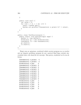 364 CAPITOLUL 12. FIRE DE EXECUT¸IE
}
public void run() {
int value = 0;
for (int i = 0; i < 10; i++) {
value = buffer.get();
System.out.println("Consumatorul a primit :t" + value);
}
}
}
public class TestSincronizare1 {
public static void main(String [] args) {
Buffer b = new Buffer ();
Producator p1 = new Producator(b);
Consumator c1 = new Consumator(b);
p1.start ();
c1.start ();
}
}
Dup˘a cum ne a¸steptam, rezultatul rul˘arii acestui program nu va rezolva
nici pe departe problema propus˘a de noi, motivul ﬁind lipsa oric˘arei sin-
croniz˘ari ˆıntre cele dou˘a ﬁre de execut¸ie. Mai precis, rezultatul va ﬁ ceva de
forma:
Consumatorul a primit: -1
Consumatorul a primit: -1
Producatorul a pus: 0
Consumatorul a primit: 0
Consumatorul a primit: 0
Consumatorul a primit: 0
Consumatorul a primit: 0
Consumatorul a primit: 0
Consumatorul a primit: 0
Consumatorul a primit: 0
Consumatorul a primit: 0
Producatorul a pus: 1
Producatorul a pus: 2
Producatorul a pus: 3
Producatorul a pus: 4
Producatorul a pus: 5
 