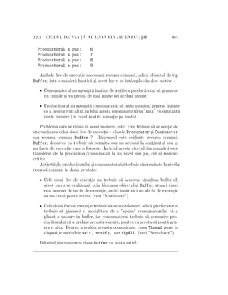 12.3. CICLUL DE VIAT¸ ˘A AL UNUI FIR DE EXECUT¸IE 365
Producatorul a pus: 6
Producatorul a pus: 7
Producatorul a pus: 8
Producatorul a pus: 9
Ambele ﬁre de execut¸ie acceseaz˘a resursa comun˘a, adic˘a obiectul de tip
Buffer, ˆıntr-o manier˘a haotic˘a ¸si acest lucru se ˆıntˆampla din dou motive :
• Consumatorul nu a¸steapt˘a ˆınainte de a citi ca produc˘atorul s˘a genereze
un num˘ar ¸si va prelua de mai multe ori acela¸si num˘ar.
• Produc˘atorul nu a¸steapt˘a consumatorul s˘a preia num˘arul generatˆınainte
de a produce un altul,ˆın felul acesta consumatorul va ”rata” cu sigurant¸˘a
unele numere (ˆın cazul nostru aproape pe toate).
Problema care se ridic˘a ˆın acest moment este: cine trebuie s˘a se ocupe de
sincronizarea celor dou˘a ﬁre de execut¸ie : clasele Producator ¸si Consumator
sau resursa comuna Buffer ? R˘aspunsul este evident: resursa comun˘a
Buffer, deoarece ea trebuie s˘a permita sau nu accesul la cont¸inutul s˘au ¸si
nu ﬁrele de execut¸ie care o folosesc. In felul acesta efortul sincroniz˘arii este
transferat de la produc˘ator/consumator la un nivel mai jos, cel al resursei
critice.
Activit˘at¸ile produc˘atorului ¸si consumatorului trebuie sincronizate la nivelul
resursei comune ˆın dou˘a privint¸e:
• Cele dou˘a ﬁre de execut¸ie nu trebuie s˘a acceseze simultan buﬀer-ul;
acest lucru se realizeaz˘a prin blocarea obiectului Buffer atunci cˆand
este accesat de un ﬁr de execut¸ie, astfel ˆıncˆat nici nu alt ﬁr de execut¸ie
s˘a nu-l mai poat˘a accesa (vezi ”Monitoare”).
• Cele dou˘a ﬁre de execut¸ie trebuie s˘a se coordoneze, adic˘a produc˘atorul
trebuie s˘a g˘aseasc˘a o modalitate de a ”spune” consumatorului c˘a a
plasat o valoare ˆın buﬀer, iar consumatorul trebuie s˘a comunice pro-
duc˘atorului c˘a a preluat aceast˘a valoare, pentru ca acesta s˘a poat˘a gen-
era o alta. Pentru a realiza aceasta comunicare, clasa Thread pune la
dispozit¸ie metodele wait, notify, notifyAll. (vezi ”Semafoare”).
Folosind sincronizarea clasa Buffer va ar˘ata astfel:
 